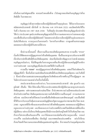 หนังสือเรียนสาระการพัฒนาสังคม รายวิชาศาสนาและหนาที่พลเมือง (สค 21002) ระดับมัธยมศึกษาตอนตน 145
เนนถึงความสำคัญของชีวิต ครอบครัวของเด็กดวย (โปรดดูรายละเอิยดในอนุสัญญาวาดวย
สิทธิเด็ก ในภาคผนวก)
อนุสัญญาวาดวยการขจัดการเลือกปฏิบัติตอสตรีในทุกรูปแบบ ไดรับการรับรองจาก
สมัชชาสหประชาชาติ เมื่อวันที่ 18 ธันวาคม ค.ศ. 1979 (พ.ศ. 2522) และมีผลบังคับใชใน
วันที่ 2 กันยายน ค.ศ. 1987 (พ.ศ. 2530) ในปจจุบัน ประเทศภาคีของอนุสัญญาดังกลาวนับ
ไดกวา150ประเทศ จุดประสงคของอนุสัญญาฉบับนี้คือความเสมอภาคระหวางชายและหญิง
และเพื่อปองกันการเลือกปฏิบัติตอสตรี โดยเฉพาะอยางยิ่งการเลือกปฏิบัติในรูปแบบของการ
บังคับใหแตงงาน ความรุนแรงในครอบครัว โอกาสในการศึกษา การดูแลดานสาธารณสุข
ตลอดจนการเลือกปฏิบัติในสถานที่ทำงาน
ที่กลาวมาทั้งหมดนี้ เปนความเปนมาของสิทธิมนุษยชนสากล ความเปน “สากล”
เริ่มเห็นไดชัดเจนจากปฏิญญาสากลวาดวยสิทธิมนุษยชน ซึ่งเปนมาตรฐานระดับนานาชาติที่
เกี่ยวกับการปกปองศักดิ์ศรีและสิทธิมนุษยชน ตอมาจึงเกิดกติกาสัญญาระหวางชาติ ตลอดจน
อนุสัญญาฉบับตางๆ ซึ่งมีขอผูกพันในทางกฎหมายที่จะตองปฏิบัติตามบทบัญญัติในกติกา
ระหวางประเทศ และอนุสัญญาที่แตละประเทศไดเขารวมเปนภาคี
ความเปน “สากล” ของปฏิญญาสากลวาดวยสิทธิมนุษยชน แสดงไวอยางชัดเจนใน
ปฏิญญาขอที่1 ซึ่งเนนถึงความเทาเทียมกันของศักดิ์ศรีและสิทธิของมนุษยทุกคน และในขอที่
2 ซึ่งกลาวถึงความชอบธรรมของมนุษยทุกคนในสิทธิและเสรีภาพที่ระบุไวในปฏิญญาฯ ดย
ไมมีการจำแนกความแตกตางในเรื่องใดทั้งสิ้น
สหประชาชาติและองคกรตางๆ ในระบบของสหประชาชาติ เชน ยูเนสโก และ
ยูนิเซฟ เปนตน ไดหาวิถีทางที่จะใหบรรดาประเทศสมาชิกปฏิบัติตามมาตรฐานสากลแหง
สิทธิมนุษยชน แตความพยายามตางๆยอมไรผล ถาปราศจากความรวมมือของแตละประเทศ
สำหรับประเทศไทย สิทธิมนุษยชนหมายความถึงศักดิ์ศรีความเปนมนุษย ความเสมอภาค
เสรีภาพ และอิสรภาพในชีวิตและรางกายซึ่งเปนสิทธิตามธรรมชาติของมนุษย และเปนสิทธิ
ที่ไดรับการรับรองหรือคุมครองตามบทบัญญัติของรัฐธรรมนูญแหงราชอาณาจักรไทย (พ.ศ.
2540) กฎหมายที่เกี่ยวของและตามหลักสากลวาดวยสิทธิมนุษยชน ตลอดจนแนวปฏิบัติของ
กฎหมายระหวางประเทศ และขอตกลงระหวางประเทศที่ประเทศไทยมีพันธกรณีที่จะตอง
ปฏิบัติตาม แตกระนั้นก็ตามสิทธิมนุษยชนก็ยังมีการละเมิดกันอยูโดยทั่วไปในสังคมไทย และ
ถาหากไมหาทางปองกันและแกไข แนวโนมของการละเมิดก็จะทวีความรุนแรงขึ้น ยากแก
การแกไข และยังทำลายชื่อเสียง เกียรติภูมิ และภาพพจนของประเทศดวย อยางไรก็ตาม
ถาคนไทยเขาใจความหมายของสิทธิมนุษยชนอยางถูกตอง ถาเรายอมรับวามนุษยทุกคนเกิด
 