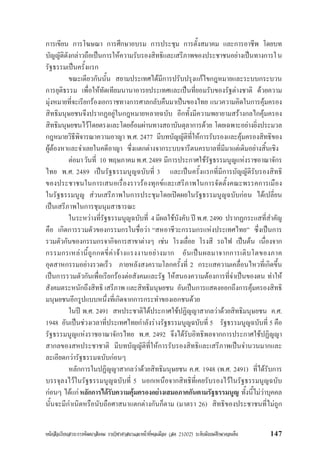 หนังสือเรียนสาระการพัฒนาสังคม รายวิชาศาสนาและหนาที่พลเมือง (สค 21002) ระดับมัธยมศึกษาตอนตน 147
การเขียน การโฆษณา การศึกษาอบรม การประชุม การตั้งสมาคม และการอาชีพ โดยบท
บัญญัติดังกลาวถือเปนการใหความรับรองสิทธิและเสรีภาพของประชาชนอยางเปนทางการใน
รัฐธรรมเปนครั้งแรก
ขณะเดียวกันนั้น สยามประเทศไดมีการปรับปรุงแกไขกฎหมายและระบบกระบวน
การยุติธรรม เพื่อใหทัดเทียมนานาอารยประเทศและเปนที่ยอมรับของรัฐตางชาติ ดวยความ
มุงหมายที่จะเรียกรองเอกราชทางการศาลกลับคืนมาเปนของไทย แนวความคิดในการคุมครอง
สิทธิมนุษยชนจึงปรากฏอยูในกฎหมายหลายฉบับ อีกทั้งมีความพยายามสรางกลไกคุมครอง
สิทธิมนุษยชนไวโดยตรงและโดยออมผานทางสถาบันตุลาการดวย โดยเฉพาะอยางยิ่งประมวล
กฎหมายวิธีพิจารณาความอาญา พ.ศ. 2477 มีบทบัญญัติที่ใหการรับรองและคุมครองสิทธิของ
ผูตองหาและจำเลยในคดีอาญา ซึ่งแตกตางจากระบบจารีตนครบาลที่มีมาแตเดิมอยางสิ้นเชิง
ตอมาวันที่ 10 พฤษภาคมพ.ศ.2489 มีการประกาศใชรัฐธรรมนูญแหงราชอาณาจักร
ไทย พ.ศ. 2489 เปนรัฐธรรมนูญฉบับที่ 3 และเปนครั้งแรกที่มีการบัญญัติรับรองสิทธิ
ของประชาชนในการเสนอเรื่องราวรองทุกขและเสรีภาพในการจัดตั้งคณะพรรคการเมือง
ในรัฐธรรมนูญ สวนเสรีภาพในการประชุมโดยเปดผยในรัฐธรรมนูญฉบับกอน ไดเปลี่ยน
เปนเสรีภาพในการชุมนุมสาธารณะ
ในระหวางที่รัฐธรรมนูญฉบับที่ 4 มีผลใชบังคับ ป พ.ศ. 2490 ปรากฏกระแสที่สำคัญ
คือ เกิดการรวมตัวของกรรมกรในชื่อวา “สหอาชีวะกรรมกรแหงประเทศไทย” ซึ่งเปนการ
รวมตัวกันของกรรมกรจากิจการสาขาตางๆ เชน โรงเลื่อย โรงสี รถไฟ เปนตน เนื่องจาก
กรรมกรเหลานี้ถูกกดขี่คาจางแรงงานอยางมาก อันเปนผลมาจากการเติบโตของภาค
อุตสาหกรรมอยางรวดเร็ว ภายหลังสงครามโลกครั้งที่ 2 กระแสความเคลื่อนไหวที่เกิดขึ้น
เปนการรวมตัวกันเพื่อเรียกรองตอสังคมและรัฐ ใหสนองความตองการที่จำเปนของตน ทำให
สังคมตระหนักถึงสิทธิ เสรีภาพ และสิทธิมนุษยชน อันเปนการแสดงออกถึงการคุมครองสิทธิ
มนุษยชนอีกรูปแบบหนึ่งที่เกิดจากการกระทำของเอกชนดวย
ในป พ.ศ. 2491 สหประชาติไดประกาศใชปฏิญญาสากลวาดวยสิทธิมนุษยชน ค.ศ.
1948 อันเปนชวงเวลาที่ประเทศไทยกำลังรางรัฐธรรมนูญฉบับที่ 5 รัฐธรรมนูญฉบับที่ 5 คือ
รัฐธรรมนูญแหงราชอาณาจักรไทย พ.ศ. 2492 จึงไดรับอิทธิพลจากการประกาศใชปฏิญญา
สากลของสหประชาชาติ มีบทบัญญัติที่ใหการรับรองสิทธิและเสรีภาพเปนจำนวนมากและ
ละเอียดกวารัฐธรรมฉบับกอนๆ
หลักการในปฏิญญาสากลวาดวยสิทธิมนุษยชน ค.ศ. 1948 (พ.ศ. 2491) ที่ไดรับการ
บรรจุลงไวในรัฐธรรมนูญฉบับที่ 5 นอกเหนือจากสิทธิที่เคยรับรองไวในรัฐธรรมนูญฉบับ
กอนๆ ไดแกหลักการไดรับความคุมครองอยางเสมอภาคกันตามรัฐธรรมนูญ ทั้งนี้ไมวาบุคคล
นั้นจะมีกำเนิดหรือนับถือศาสนาแตกตางกันก็ตาม (มาตรา 26) สิทธิของประชาชนที่ไมถูก
 