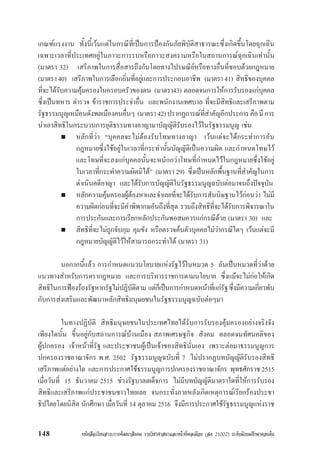 หนังสือเรียนสาระการพัฒนาสังคม รายวิชาศาสนาและหนาที่พลเมือง (สค 21002) ระดับมัธยมศึกษาตอนตน148
เกณฑแรงงาน ทั้งนี้เวนแตในกรณีที่เปนการปองกันภัยพิบัติสาธารณะซึ่งเกิดขึ้นโดยฉุกเฉิน
เฉพาะเวลาที่ประเทศอยูในภาวะการรบหรือภาวะสงครามหรือในสถานการณฉุกเฉินเทานั้น
(มาตรา 32) เสรีภาพในการสื่อสารถึงกันโดยทางไปรษณียหรือทางอื่นที่ชอบดวยกฎหมาย
(มาตรา40) เสรีภาพในการเลือกถิ่นที่อยูและการประกอบอาชีพ (มาตรา41) สิทธิของบุคคล
ที่จะไดรับความคุมครองในครอบครัวของตน (มาตรา43) ตลอดจนการใหการรับรองแกบุคคล
ซึ่งเปนทหาร ตำรวจ ขาราชการประจำอื่น และพนักงานเทศบาล ที่จะมีสิทธิและเสรีภาพตาม
รัฐธรรมนูญเหมือนดังพลเมืองคนอื่นๆ (มาตรา42)ปรากฏการณที่สำคัญอีกประการคือมีการ
นำเอาสิทธิในกระบวนการยุติธรรมทางอาญามาบัญญัติรับรองไวในรัฐธรรมนูญ เชน
หลักที่วา “บุคคลจะไมตองรับโทษทางอาญา เวนแตจะไดกระทำการอัน
กฎหมายซึ่งใชอยูในเวลาที่กระทำนั้นบัญญัติเปนความผิด และกำหนดโทษไว
และโทษที่จะลงแกบุคคลนั้นจะหนักกวาโทษที่กำหนดไวในกฎหมายซึ่งใชอยู
ในเวลาที่กระทำความผิดมิได” (มาตรา 29) ซึ่งเปนหลักพื้นฐานที่สำคัญในการ
ดำเนินคดีอาญา และไดรับการบัญญัติในรัฐธรรมนูญฉบับตอมาจนถึงปจจุบัน
หลักความคุมครองผูตองหาและจำเลยที่จะไดรับการสันนิษฐานไวกอนวา ไมมี
ความผิดกอนที่จะมีคำพิพากษอันถึงที่สุด รวมถึงสิทธิที่จะไดรับการพิจารณาใน
การประกันและการเรียกหลักประกันพอสมควรแกกรณีดวย (มาตรา 30) และ
สิทธิที่จะไมถูกจับกุม คุมขัง หรือตรวจคนตัวบุคคลไมวากรณีใดๆ เวนแตจะมี
กฎหมายบัญญัติไวใหสามารถกระทำได (มาตรา 31)
นอกากนี้แลว การกำหนดแนวนโยบายแหงรัฐไวในหมวด 5 อันเปนหมวดที่วาดวย
แนวทางสำหรับการตรากฎหมาย และการบริหารราชการตามนโยบาย ซึ่งแมจะไมกอใหเกิด
สิทธิในการฟองรองรัฐหากรัฐไมปฏิบัติตาม แตก็เปนการกำหนดหนาที่แกรัฐซึ่งมีความเกี่ยวพัน
กับการสงเสริมและพัฒนาหลักสิทธิมนุษยชนในรัฐธรรมนูญฉบับตอๆมา
ในทางปฏิบัติ สิทธิมนุษยชนในประเทศไทยไดรับการรับรองคุมครองอยางจริงจัง
เพียงใดนั้น ขึ้นอยูกับสถานการณบานเมือง สภาพเศรษฐกิจ สังคม ตลอดจนทัศนคติของ
ผูปกครอง เจาหนาที่รัฐ และประชาชนผูเปนเจาของสิทธินั่นเอง เพราะตอมาธรรมนูญการ
ปกครองราชอาณาจักร พ.ศ. 2502 รัฐธรรมนูญฉบับที่ 7 ไมปรากฏบทบัญญัติรับรองสิทธิ
เสรีภาพแตอยางใด และการประกาศใชธรรมนูญการปกครองราชอาณาจักร พุทธศักราช 2515
เมื่อวันที่ 15 ธันวาคม 2515 ชวงรัฐบาลเผด็จการ ไมมีบทบัญญัติมาตราใดที่ใหการรับรอง
สิทธิและเสรีภาพแกประชาชนชาวไทยเลย จนกระทั่งภายหลังเกิดเหตุการณเรียกรองประชา
ธิปไตยโดยนิสิต นักศึกษา เมื่อวันที่ 14 ตุลาคม 2516 จึงมีการประกาศใชรัฐธรรมนูญแหงราช
 