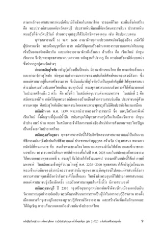 หนังสือเรียนสาระการพัฒนาสังคม รายวิชาศาสนาและหนาที่พลเมือง (สค 21002) ระดับมัธยมศึกษาตอนตน 9
ภาษาหลักของศาสนาพราหมณเขามามีอิทธิพลในภาษาไทย วรรณคดีไทย จะเห็นสิ่งกอสราง
คือ พระปรางคสามยอดจังหวัดลพบุรี ประสาทหินพิมายที่จังหวัดนครราชสีมา ปราสาทหิน
พนมรุงที่จังหวัดบุรีรัมย สวนพระพุทธรูปไดรับอิทธิพลของขอม เชน ศิลปะแบบขอม
พุทธศตวรรษที่ 16 พ.ศ. 1600 อาณาจักรพุกามประเทศพมาเจริญรุงเรือง กษัตริย
ผูปกครองชื่อ พระเจาอนุรุทธิ์มหาราช กษัตริยพุกามเรืองอำนาจทรงรวบรวมเอาพมากับมอญ
เขาเปนอาณาจักรเดียวกัน และแผขยายอาณาจักรถึงลานนา ลานชาง คือ เชียงใหม ลำพูน
เชียงราย จึงรับพระพุทธศาสนาแบบเถรวาท หลักฐานที่ปรากฏ คือ การกอสรางเจดียแบบพมา
ซึ่งปรากฏอยูตามวัดตางๆ
ตอมาสมัยสุโขทัย เจริญรุงเรืองเปนปกแผน มีอาณาจักรของไทย คือ อาณาจักรลานนา
และอาณาจักรสุโขทัย พอขุนรามคำแหงมหาราชทรงสดับกิตติศัพทของพระสงฆลังกา ซึ่ง
เผยแผศาสนาอยูที่นครศรีธรรมราช จึงนิมนตมาที่สุโขทัยนับเปนจุดสำคัญที่ทำใหพุทธศาสนา
ดำรงมั่นคงมาในประเทศไทยสืบมาจนทุกวันนี้ พระพุทธศาสนาแบบลังกาวงศไดเขามาเผยแผ
ในประเทศไทยถึง 2 ครั้ง คือ ครั้งที่ 1 ในสมัยพอขุนรามคำแหงมหาราช ในสมัยที่ 2 คือ
สมัยพระยาลิไท กษัตริยทุกพระองคปกครองบานเมืองดวยความสงบรมเย็น ประชาชนอยูดวย
ความผาสุก ศิลปะสุโขทัยมีความงดงามโดยเฉพาะพระพุทธรูปไมมีศิลปะสมัยใดงามเสมือน
สมัยลานนา พ.ศ. 1839 พระยามังรายทรงสรางราชธานี ชื่อ นพบุรีศรีนครพิงค
เชียงใหม ตั้งถิ่นฐานที่ลุมแมน้ำปง สนับสนุนใหพุทธศาสนารุงเรืองในเมืองเชียงราย ลำพูน
ลำปาง แพร นาน พะเยา ในสมัยพระเจาติโลกราชแหงเชียงใหมทำการสังคายนาพระไตรปฎก
เปนครั้งแรกในประเทศไทย
สมัยกรุงศรีอยุธยา พุทธศาสนาสมัยนี้ไดรับอิทธิพลจากศาสนาพราหมณเปนอันมาก
พิธีกรรมตางๆจึงปะปนกับพิธีพราหมณ ประชาชนทำบุญกุศล สรางวัด บำรุงศาสนา พระมหา
กษัตริยที่ทรงผนวช คือ สมเด็จพระบรมไตรโลกนาถและทรงริเริ่มใหเจานายและขาราชการ
บวชเรียน ทรงรจนาหนังสือมหาชาติคำหลวงขึ้นในป พ.ศ. 2025 และในสมัยพระเจาทรงธรรม
ไดพบรอยพระพุทธบาทที่ จ. สระบุรี จึงโปรดใหสรางมณฑป วรรณคดีในสมัยนี้ไดแก กาพย
มหาชาติ ในสมัยพระเจาอยูหัวบรมโกษฐ พ.ศ. 2275-2300 พุทธศาสนาไดเจริญรุงเรืองมาก
พระเจาแผนดินของลังกามีพระราชสาสนมาทูลของพระภิกษุสงฆไปเผยแผศาสนาที่ลังกา
เพราะศาสนาพุทธที่เรียกวาลังกาวงศนั้นเสื่อมลง ไทยจึงสงพระอุบาลีไปประกาศศาสนาและ
เผยแผ ศาสนาจนรุงเรืองอีกครั้ง และเรียกศาสนาพุทธในครั้งนี้วา นิกายสยามวงศ
สมัยกรุงธนบุรี ป 2310 กรุงศรีอยุธยาถูกพมายกทัพเขาตีจนบานเมืองแตกยับเยิน
วัดวาอารามถูกทำลายยอยยับ พระเจาตากสินมหาราชทรงเปนผูนำในการกอบกูอิสรภาพ ทรงตั้ง
เมืองหลวงที่กรุงธนบุรีและทรงบูรณปฏิสังขรณวัดวาอาราม และสรางวัดเพิ่มเติมอีกมากและ
ไดอัญเชิญ พระแกวมรกตจากเวียงจันทนมายังประเทศไทย
 