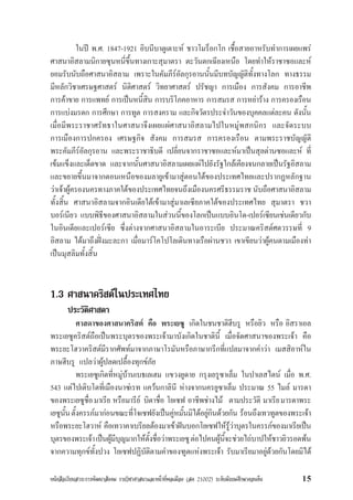 หนังสือเรียนสาระการพัฒนาสังคม รายวิชาศาสนาและหนาที่พลเมือง (สค 21002) ระดับมัธยมศึกษาตอนตน 15
ในป พ.ศ. 1847-1921 อิบนีบาตูเตาะห ชาวโมร็อกโก เชื้อสายอาหรับทำการเผยแพร
ศาสนาอิสลามนิกายซุนหนี่ขึ้นทางเกาะสุมาตรา ตะวันตกเฉียงเหนือ โดยทำใหราชาซอและห
ยอมรับนับถือศาสนาอิสลาม เพราะในคัมภีรอัลกุรอานนั้นมีบทบัญญัติทั้งทางโลก ทางธรรม
มีหลักวิชาเศรษฐศาสตร นิติศาสตร วิทยาศาสตร ปรัชญา การเมือง การสังคม การอาชีพ
การคาขาย การแพทย การเปนหนี้สิน การบริโภคอาหาร การสมรส การหยาราง การครองเรือน
การแบงมรดก การศึกษา การทูต การสงคราม และกิจวัตรประจำวันของบุคคลแตละคน ดังนั้น
เมื่อมีพระราชาศรัทธาในศาสนาจึงเผยแผศาสนาอิสลามไปในหมูพสกนิกร และจัดระบบ
การเมืองการปกครอง เศรษฐกิจ สังคม การสมรส การครองเรือน ตามพระราชบัญญัติ
พระคัมภีรอัลกุรอาน และพระราชาธิบดี เปลี่ยนจากราชาซอและหมาเปนสุลตานซอและห ที่
เขมแข็งและเด็ดขาด และจากนั้นศาสนาอิสลามเผยแผไปยังรัฐใกลเคียงจนกลายเปนรัฐอิสลาม
และขยายขึ้นมาจากตอนเหนือของมลายูเขามาสูตอนใตของประเทศไทยและปรากฏหลักฐาน
วาเจาผูครองนครทางภาคใตของประเทศไทยจนถึงเมืองนครศรีธรรมราช นับถือศาสนาอิสลาม
ทั้งสิ้น ศาสนาอิสลามจากอินเดียใตเขามาสูมาเลเซียภาคใตของประเทศไทย สุมาตรา ชวา
บอรเนียว แบบพิธีของศาสนาอิสลามในสวนนี้ของโลกเปนแบบอินโด-เปอรเซียนเชนเดียวกับ
ในอินเดียและเปอรเซีย ซึ่งตางจากศาสนาอิสลามในอาระเบีย ประมาณคริสตศตวรรษที่ 9
อิสลาม ไดมาถึงฝงมะละกา เมื่อมารโคโปโลเดินทางเรือผานชวา เขาเขียนวาผูคนตามเมืองทา
เปนมุสลิมทั้งสิ้น
1.3 ศาสนาคริสตในประเทศไทย
ประวัติศาสดา
ศาสดาของศาสนาคริสต คือ พระเยซู เกิดในชนชาติฮีบรู หรือยิว หรือ อิสราเอล
พระเยซูคริสตถือเปนพระบุตรของพระเจามาบังเกิดในชาตินี้ เมื่อจัดศาสนาของพระเจา คือ
พระยะโฮวาคริสตมีรากศัพทมาจากภาษาโรมันหรือภาษากรีกที่แปลมาจากคำวา เมสสิอาหใน
ภาษฮีบรู แปลวาผูปลดเปลื้องทุกขภัย
พระเยซูเกิดที่หมูบานเบธเลเฮม แขวงยูดาย กรุงเยรูซาเล็ม ในปาเลสไตน เมื่อ พ.ศ.
543 แตไปเติบโตที่เมืองนาซเรท แควนกาลินี หางจากนครยูซาเล็ม ประมาณ 55 ไมล มารดา
ของพระเยซูชื่อมาเรีย หรือมารีย บิดาชื่อ โยเซฟ อาชีพชางไม ตามประวัติ มาเรียมารดาพระ
เยซูนั้นตั้งครรภมากอนขณะที่โจเซฟยังเปนคูหมั้นมิไดอยูกินดวยกัน รอนถึงเทวทูตของพระเจา
หรือพระยะโฮวาห คือเทวาคาเบรียลตองมาเขาฝนบอกโยเซฟใหรูวาบุตรในครรภของมาเรียเปน
บุตรของพระเจาเปนผูมีบุญมากใหตั้งชื่อวาพระเยซูตอไปคนผูนี้จะชวยไถบาปใหชาวยิวรอดพน
จากความทุกขทั้งปวง โยเซฟปฏิบัติตามคำของฑูตแหงพระเจา รับมาเรียมาอยูดวยกันโดยมิได
 