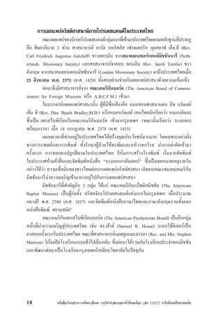 หนังสือเรียนสาระการพัฒนาสังคม รายวิชาศาสนาและหนาที่พลเมือง (สค 21002) ระดับมัธยมศึกษาตอนตน18
การเผยแพรคริสตศาสนานิกายโปรเตสแตนตในประเทศไทย
คณะเผยแพรของนิกายโปรเตสแตนตกลุมแรกที่เขามาประเทศไทยตามหลักฐานที่ปรากฏ
คือ ศิษยาภิบาล 2 ทาน ศาสนาจารย คารล ออกัสตัส เฟรดเดอริค กุตสลาฟ เอ็ม.ดี (Rev.
Carl Friedrich Augustus Gutzlaff) ชาวเยอรมัน จากสมาคมเนเธอรแลนดมิชชันนารี (Neth-
erlands Missionary Society) และศาสนาจารยจาคอบ ทอมลิน (Rev. Jacob Tomlin) ชาว
อังกฤษ จากสมาคมลอนดอนมิชชันนารี (London Missionary Society) มาถึงประเทศไทยเมื่อ
23 สิงหาคม พ.ศ. 2371 (ค.ศ. 1828) ทั้งสองทานชวยกันเผยแพรศาสนาดวยความเขมแข็ง
ตอมาจึงมีศาสนาจารยจาก คณะอเมริกันบอรด (The American Board of Commis-
sioners for Foreign Missions หรือ A.B.C.F.M.) เขามา
ในบรรดานักเผยแพรศาสนานั้น ผูที่มีชื่อเสียงคือ หมอสอนศาสนาแดน บีช บรัดเลย
เอ็ม ดี (Rev. Dan Beach Bradley,M.D.) หรือหมอบรัดเลย (คนไทยมักเรียกวา หมอบลัดเล)
ซึ่งเปน เพรสไบทีเรียนในคณะอเมริกันบอรด เขามากรุงเทพฯ (ขณะนั้นเรียกวา บางกอก)
พรอมภรรยา เมื่อ 18 กรกฎาคม พ.ศ. 2378 (ค.ศ. 1835)
ตลอดเวลาที่ทานอยูในประเทศไทยไดสรางคุณประโยชนมากมาย โดยเฉพาะอยางยิ่ง
ทางการแพทยและการพิมพ ทั้งรักษาผูปวยไขทรพิษและอหิวาตกโรค นำการผาตัดเขามา
ครั้งแรก การทดลองปลูกฝดาษในประเทศไทย ริเริ่มการสรางโรงพิมพ เริ่มจากจัดพิมพ
ใบประกาศหามคาฝนและจัดพิมพหนังสือ “บางกอกกาลันเดอร” ซึ่งเปนจดหมายเหตุรายวัน
กลาวไดวา ความเชื่อมั่นของชาวไทยตอการเผยแพรคริสตศาสนา เกิดจากคณะสมาคมอเมริกัน
มิชชันนารีนำความเจริญเขามาควบคูไปกับการเผยแพรศาสนา
มิชชันนารีที่สำคัญอีก 2 กลุม ไดแก คณะอเมริกันแบ็พติสมิชชัน (The Americam
Baptist Mission) เปนผูกอตั้ง คริสตจักรโปรเตสแตนตแหงแรกในกรุงเทพฯ เมื่อประมาณ
กลางป พ.ศ. 2380 (ค.ศ. 1837) และจัดพิมพหนังสือภาษาไทยและภาษาอังกฤษรวมทั้งออก
หนังสือพิมพ สยามสมัย”
คณะอเมริกันเพรสไบทีเรียนบอรด (The American Presbyterian Board) เปนอีกกลุม
หนึ่งที่นำความเจริญสูประเทศไทย เชน ดร.เฮาส (Samuel R. House) นากรใชอีเทอรเปน
ยาสลบครั้งแรกในประเทศไทย ขณะที่ศาสนาจารยแมตตูนและภรรยา (Rev. and Mrs. Stephen
Mattoon) ริเริ่มเปดโรงเรียนแบบเชาไปเย็นกลับ ซึ่งตอมาไดรวมกับโรงเรียนประจำของมิชชัน
และพัฒนาตอมาเปนโรงเรียนกรุงเทพคริสเตียนวิทยาลัยในปจจุบัน
 