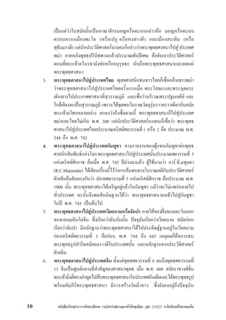 หนังสือเรียนสาระการพัฒนาสังคม รายวิชาศาสนาและหนาที่พลเมือง (สค 21002) ระดับมัธยมศึกษาตอนตน30
เปนแตวาในสมัยนั้นเปนอาณาจักรมอญหรือตะเลงกลาวคือ มอญหรือตะเลง
ครอบครองเมืองพะโค (หรือเปกู หรือหงสาวดี) และเมืองสะเทิม (หรือ
สุธัมมาวดี) แตนักประวัติศาสตรบางคนก็กลาววาพระพุทธศาสนาไปสูประเทศ
พมา ภายหลังพุทธปรินิพพานแลวประมาณพันปเศษ คือจับเอาประวัติศาสตร
ตอนที่พระเจาอโนรธามังชอหรืออนุรุทธะ นับถือพระพุทธศาสนาและเผยแผ
พระพุทธศาสนา
3. พระพุทธศาสนาไปสูประเทศไทย พุทธศาสนิกชนชาวไทยก็เชื่อคลายชาวพมา
วาพระพุทธศาสนาไปสูประเทศไทยครั้งแรกเมื่อ พระโสณะและพระอุตตระ
เดินทางไปประกาศศาสนาที่สุวรรณภูมิ และเชื่อวาบริเวณพระปฐมเจดีย และ
ใกลเคียงจะเปนสุวรรณภูมิ เพราะไดขุดพบโบราณวัตถุรุนราวคราวเดียวกับสมัย
พระเจาอโศกหลายอยาง ตกลงวาถาเชื่อตามนี้ พระพุทธศาสนาก็ไปสูประเทศ
พมาและไทยไมเกิน พ.ศ. 300 แตนักประวัติศาสตรบางคนก็เชื่อวา พระพุทธ
ศาสนาไปสูประเทศไทยประมาณคริสตศตวรรษที่1 หรือ 2 คือ ประมาณ พ.ศ.
544 ถึง พ.ศ. 743
4. พระพุทธศาสนาไปสูประเทศกัมพูชา ตามรายงานของผูแทนกัมพูชาตอพุทธ
ศาสนิกสัมพันธแหงโลกพระพุทธศาสนาไปสูประเทศนั้นประมาณศตวรรษที่ 3
แหงคริสตศักราช คือเมื่อ พ.ศ. 743 ปลวงมาแลว ผูใชนามวา อาร.ซี.มชุมดา
(R.C.Majumdar) ไดเขียนเรื่องนี้ไววาการคนพบทางโบราณคดีกับประวัติศาสตร
ฝายจีนยืนยันตรงกันวา ปลายศตวรรษที่ 5 แหงคริสตศักราช คือประมาณ พ.ศ.
1000 นั้น พระพุทธศาสนาไดเจริญอยูแลวในกัมพูชา แมวาจะไมแพรหลายไป
ทั่วประเทศ ฉะนั้นจึงพอสันนิษฐานไดวา พระพุทธศาสนาคงเขาไปสูกัมพูชา
ในป พ.ศ. 743 เปนตนไป
5. พระพุทธศาสนาไปสูประเทศเวียดนามหรือจัมปา ภาคใตของฝงทะเลตะวันออก
ของแหลมอินโดจีน ซึ่งเรียกวาอันนัมนั้น ปจจุบันเรียกวาเวียดนาม สมัยกอน
เรียกวาจัมปา มีหลักฐานวาพระพุทธศาสนาไดไปประดิษฐฐานอยูในเวียดนาม
กอนคริสตศตวรรษที่ 3 คือกอน พ.ศ. 744 ถึง 843 เหตุผลก็คือการพบ
พระพุทธรูปสำริดสมัยอมราวดีในประเทศนั้น และหลักฐานจากประวัติศาสตร
ฝายจีน
6. พระพุทธศาสนาไปสูประเทศจีน ตั้งแตพุทธศตวรรษที่ 6 จนถึงพุทธศตวรรษที่
13 จีนเปนศูนยกลางที่สำคัญของศาสนาพุทธ เมื่อ พ.ศ. 604 สมัยราชวงศฮั่น
พระเจามิ่งตี่ทรงสงทูตไปสืบพระพุทธศาสนาในประเทศอินเดียและไดพระพุทธรูป
พรอมคัมภีรพระพุทธศาสนา มีการสรางวัดมาขาว ซึ่งยังคงอยูถึงปจจุบัน
 