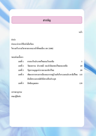 สารบัญ
หนา
คำนำ
คำแนะนำการใชหนังสือเรียน
โครงสรางรายวิชาศาสนาและหนาที่พลเมือง สค 21002
ขอบขายเนื้อหา
บทที่ 1 ศาสนาในประเทศไทยและในเอเชีย 1
บทที่ 2 วัฒนธรรม ประเพณี และคานิยมของไทยและเอเชีย 69
บทที่ 3 รัฐธรรมนูญแหงราชอาณาจักรไทย 89
บทที่ 4 พัฒนาการทางการเมืองและการอยูรวมกันในระบอบประชาธิปไตย 115
อันมีพระมหากษัตริยทรงเปนประมุข
บทที่ 5 สิทธิมนุษยชน 139
บรรณานุกรม
คณะผูจัดทำ
 