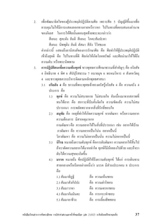 หนังสือเรียนสาระการพัฒนาสังคม รายวิชาศาสนาและหนาที่พลเมือง (สค 21002) ระดับมัธยมศึกษาตอนตน 37
2. เพื่อพัฒนาจิตใจของผูประพฤติปฏิบัติตามศีล เพราะศีล 5 บัญญัติขึ้นมาเพื่อ
ควบคุมไมใหมีการแสดงออกทางกายหรือวาจา ไปในทางที่ตอบสนองอำนาจ
ของกิเลส ในการใหศีลนั้นตอนสุดทายพระจะกลาววา
สีเลนะ สุคะตัง ยันติ สีเลนะ โภคะสัมปะทา
สีเลนะ นิพพุติง ยันติ ตัสมา สีลัง วิโสธะเย
คำกลาวนี้ แสดงถึงอานิสงสของการรักษาศีล คือ ศีลทำใหผูประพฤติปฏิบัติ
เขาถึงสุคติ คือ ไปในทางที่ดี ศีลกอใหเกิดโภคทรัพย และศีลนำมาใหไดถึง
ความดับ หรือพระนิพพาน
3. การปฏิบัติตนเพื่อความพนทุกข ชาวพุทธควรศึกษาธรรมที่สำคัญๆ คือ อริยสัจ
4 อิทธิบาท 4 ทิศ 6 สัปปุริสธรรม 7 อบายมุข 6 พรหมวิหาร 4 สังคหวัตถุ
4 และชาวพุทธควรบริหารจิตตามหลักพุทธศาสนา
3.1 อริยสัจ 4 คือ ธรรมที่พระพุทธเจาทรงตรัสรูอริยสัจ 4 คือ ความจริง 4
ประการ คือ
1.) ทุกข คือ ความไมสบายกาย ไมสบายใจ อันเนื่องมาจากสภาพที่
ทนไดยาก คือ สภาวะที่บีบคั้นจิตใจ ความขัดแยง ความไมสม
ปรารถนา การพลัดพรากจากสิ่งที่รักที่ชอบใจ
2.) สมุทัย คือ เหตุที่ทำใหเกิดความทุกข จากตัณหา หรือความอยาก
ความตองการ มีสาเหตุมาจาก
กามตัณหาคือ ความอยากไดในสิ่งที่ปรารถนา เชน อยากไดบาน
ภวตัณหา คือ ความอยากเปนโนน อยากเปนนี่
วิภวตัณหา คือ ความไมอยากเปนนั่น ความไมอยากเปนนี่
3.) นิโรธ หมายถึงความดับทุกข คือการดับตัณหา ความอยากใหสิ้นไป
ถาเราตัดความอยากไดมากเทาใด ทุกขก็มีนอยลงไปดวย และถาเรา
ดับไดความสุขจะเกิดขึ้น
4.) มรรค หมายถึง ขอปฏิบัติใหถึงความดับทุกข ไดแก การเดินทาง
สายกลางหรือเรียกอยางหนึ่งวา มรรค มีสวนประกอบ 8 ประการ
คือ
1.) สัมมาทิฎฐิ คือ ความเห็นชอบ
2.) สัมมาสังกัปปะ คือ ความดำริชอบ
3.) สัมมาวาจา คือ ความเจรจาชอบ
4.) สัมมากัมมันตะ คือ การกระทำชอบ
5.) สัมมาอาชีวะ คือ การเลี้ยงชีพชอบ
 