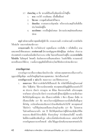 หนังสือเรียนสาระการพัฒนาสังคม รายวิชาศาสนาและหนาที่พลเมือง (สค 21002) ระดับมัธยมศึกษาตอนตน42
3.7 สังคหวัตถุ 4 คือ ธรรมที่เปนเครื่องยึดเหนี่ยวน้ำใจผูอื่น
1. ทาน การให การเสียสละ เอื้อเฟอเผื่อแผ
2. ปยวาจา การพูดดวยถอยคำที่ไพเราะ
3. อัตถจริยา การสงเคราะหทุกชนิด หรือการประพฤติในสิ่งที่เปน
ประโยชนตอผูอื่น
4. สมานัตตตา การเปนผูสม่ำเสมอ มีความประพฤติเสมอตนเสมอ
ปลาย
สรุป หลักธรรมที่ชาวพุทธพึงปฏิบัติ คือ การละความชั่ว การทำความดี การทำจิตใจ
ใหแจมใส และการทำสมาธิภาวนา
การละความชั่ว คือ การไมทำบาป อกุศลทั้งมวล การถือศีล 5 หรือศีลอื่นๆ ตาม
บทบาทหนาที่ของตนเอง การทำความดี มีความกตัญูกตเวทีตอผูมีคุณ ตอสังคม สวนรวม
ประเทศชาติ ความขยันหมั่นเพียรในการงาน อาชีพ ไมเอาเปรียบคดโกงผูอื่น และการทำจิตใจ
ใหแจมใส ไมคิดทุกข โศกเศรา อันเกิดจากการเสื่อมของสังขาร โรคภัยไขเจ็บ ความอยากมี
อยากเปนอยากไดตางๆ รวมทั้งการสูญเสียสิ่งที่รักตางๆโดยใชหลักการทำสมาธิภาวนา
การเจริญภาวนา
การเจริญภาวนาเปนการพัฒนาจิตบริหารจิต หลักพระพุทธศาสนาเปนการสราง
บุญบารมีที่สูงที่สุด และยิ่งใหญที่สุดในพระพุทธศาสนา จัดวาเปนแกนแท
การเจริญภาวนามี 2 อยาง คือ สมถภาวนา และวิปสสนาภาวนา
1. สมถภาวนา ไดแก การทำจิตใจใหเปนสมาธิ คือ ทำจิตใหตั้งมั่นอยูในอารมณ
เดียว ไมฟุงซาน วิธีภาวนามีหลายชนิด พระพุทธองคบัญญัติเปนแบบอยางไว
40 ประการ เรียกวา กรรมฐาน 40 ที่นิยม คือการหายใจเขา บริกรรมพุทธ
หายใจออก บริกรรมโธ เรียกวา อานาปานสติ ผูใดจะปฏิบัติภาวนาจะตองรักษา
ศีลใหบริสุทธิ์ตามฐานะ เชน เปนฆารวาสถือศีล 5 ศีล 8 เปนเณร ถือศีล 10
เปนพระถือศีล 227 ขอ เพราะในการปฏิบัติสมถภาวนานั้นศีลเปนพื้นฐาน
ที่สำคัญ อานิสงสของสมาธิมากกวารักษาศีลเทียบกันไมได พระพุทธองค
ไดตรัสวา “แมไดอุปสมบทเปนพระภิกษุรักษาศีล 227 ขอ ไมเคยขาด
ไมดางพรอยมานานถึง 100 ป ก็ยังไดกุศลนอยกวาผูที่ทำสมาธิเพียงใหจิต
สงบนาน เพียงชั่วไกกระพือปก ชางกระดิกหู” คำวาจิตสงบในที่นี้ หมายถึง
จิตที่มีอารมณเดียวเพียงชั่ววูบ แมกระนั้นยังมีอานิสงสมากมาย แตอยางไรก็ดี
การเจริญสมถภาวนาหรือสมาธิ แมจะไดบุญอานิสงสมากมายมหาศาลอยางไร
 