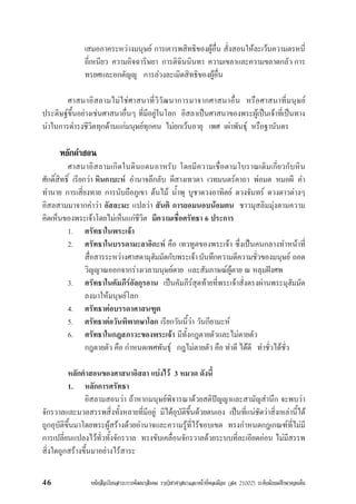 หนังสือเรียนสาระการพัฒนาสังคม รายวิชาศาสนาและหนาที่พลเมือง (สค 21002) ระดับมัธยมศึกษาตอนตน46
เสมอภาคระหวางมนุษย การเคารพสิทธิของผูอื่น สั่งสอนใหละเวนความตรหนี่
ถี่เหนียว ความอิจฉาริษยา การติฉินนินทา ความเขลาและความขลาดกลัว การ
ทรยศและอกตัญู การลวงละเมิดสิทธิของผูอื่น
ศาสนาอิสลามไมใชศาสนาที่วิวัฒนาการมาจากศาสนาอื่น หรือศาสนาที่มนุษย
ประดิษฐขึ้นอยางเชนศาสนาอื่นๆ ที่มีอยูในโลก อิสลาเปนศาสนาของพระผูเปนเจาที่เปนทาง
นำในการดำรงชีวิตทุกดานแกมนุษยทุกคน ไมยกเวนอายุ เพศ เผาพันธุ หรือฐานันดร
หลักคำสอน
ศาสนาอิสลามเกิดในดินแดนอาหรับ โดยมีความเชื่อตามโบราณเดิมเกี่ยวกับหิน
ศักดิ์สิทธิ์ เรียกวา หินกาบะห อำนาจลึกลับ ผีสางเทวดา เวทมนตรคาถา พอมด หมอผี คำ
ทำนาย การเสี่ยงทาย การนับถือภูเขา ตนไม น้ำพุ บูชาดวงอาทิตย ดวงจันทร ดวงดาวตางๆ
อิสลสามมาจากคำวา อัสละมะ แปลวา สันติ การยอมนอบนอมตน ชาวมุสลิมมุงตามความ
คิดเห็นของพระเจาโดยไมเห็นแกชีวิต มีความเชื่อศรัทธา 6 ประการ
1. ศรัทธาในพระเจา
2. ศรัทธาในบรรดามะลาอิกะห คือ เทวทูตของพระเจา ซึ่งเปนคนกลางทำหนาที่
สื่อสารระหวางศาสดามุฮัมมัดกับพระเจาบันทึกความดีความชั่วของมนุษย ถอด
วิญญาณออกจากรางเวลามนุษยตาย และสัมภาษณผูตาย ณ หลุมฝงศพ
3. ศรัทธาในคัมภีรอัลกุรอาน เปนคัมภีรสุดทายที่พระเจาสั่งตรงผานพระมุฮัมมัด
ลงมาใหมนุษยโลก
4. ศรัทธาตอบรรดาศาสนฑูต
5. ศรัทธาตอวันพิพากษาโลก เรียกวันนี้วา วันกียามะห
6. ศรัทธาในกฎสภาวะของพระเจา มีทั้งกฎตายตัวและไมตายตัว
กฎตายตัว คือ กำหนดเพศพันธุ กฎไมตายตัว คือ ทำดี ไดดี ทำชั่วไดชั่ว
หลักคำสอนของศาสนาอิสลา แบงไว 3 หมวด ดังนี้
1. หลักการศรัทธา
อิสลามสอนวา ถาหากมนุษยพิจารณาดวยสติปญญาและสามัญสำนึก จะพบวา
จักรวาลและมวลสรรพสิ่งทั้งหลายที่มีอยู มิไดอุบัติขึ้นดวยตนเอง เปนที่แนชัดวาสิ่งเหลานี้ได
ถูกอุบัติขึ้นมาโดยพระผูสรางดวยอำนาจและความรูที่ไรขอบเขต ทรงกำหนดกฎเกณฑที่ไมมี
การเปลี่ยนแปลงไวทั่วทั้งจักรวาล ทรงขับเคลื่อนจักรวาลดวยระบบที่ละเอียดออน ไมมีสรรพ
สิ่งใดถูกสรางขึ้นมาอยางไรสาระ
 