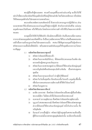 หนังสือเรียนสาระการพัฒนาสังคม รายวิชาศาสนาและหนาที่พลเมือง (สค 21002) ระดับมัธยมศึกษาตอนตน 47
พระผูเปนเจาผูทรงเมตตา ทรงสรางมนุษยขึ้นมาอยางประเสริฐ จะเปนไปได
อยางไรที่พระองคจะปลอยใหมนุษยดำเนินชีวิตอยูไปตามลำพังโดยไมทรงเหลียวแล หรือปลอย
ใหสังคมมนุษยดำเนินไปตามยถากรรมของตัวเอง
พระองคทรงขจัดความสงสัยเหลานี้ ดวยการประทานกฎการปฏิบัติตางๆ ผาน
บรรดาศาสดาใหมาสั่งสอนและแนะนำมนุษยไปสูการปฏิบัติ สำหรับการดำเนินชีวิต แนนอน
มนุษยอาจมองไมเห็นผล หรือไดรับประโยชนจากการทำความดี หรือไดรับโทษจากการทำชั่ว
ของตน
จากจุดนี้ทำใหเขาใจไดทันทีวา ตองมีสถานที่อื่นอีก อันเปนสถานที่ตรวจสอบ
การกระทำของมนุษยอยางละเอียดถี่ถวน ถาเปนความดีพวกเขาจะไดรับรางวัลเปนผลตอบแทน
แตถาเปนความชั่วจะถูกลงโทษไปตามผลกรรมนั้น ศาสนาไดเชิญชวนมนุษยไปสูหลักการ
ศรัทธาและความเชื่อมั่นที่สัตยจริง พรอมพยายามผลักดันมนุษยใหหลุดพนจากความโงเขลา
เบาปญญา
1.1 หลักศรัทธาอิสลามแนวซุนหนี่
1) ศรัทธาวาอัลลอหเปนพระเจา
2) ศรัทธาในบรรดาคัมภีรตางๆ ที่อัลลอหประทานลงมาในอดีต เชน
เตารอตอินญีลซะบูรและอัลกุรอาน
3) ศรัทธาในบรรดาศาสนฑูตตางๆที่อัลลอหไดทรงสงมายังหมูมนุษย
และนบีมุฮัมมัดศ็อลลัลลอฮุอะลัยฮิวะซัลลัม เปนศาสนฑูตคน
สุดทาย
4) ศรัทธาในบรรดามะลาอิกะห บาวผูรับใชอัลลอห
5) ศรัทธาในวันสิ้นสุดทาย คือหลังจากสิ้นโลกแลว มนุษยจะฟนขึ้น
เพื่อรับการตอบสนองความดีความชั่วที่ไดทำไปบนโลกนี้
6) ศรัทธาในกฎสภาวะ
1.2 หลักศรัทธาอิสลามแนวชีอะห
1) เตาฮีด (เอกภาพ) คือศรัทธาวาอัลลอหทรงเปนพระผูเปนเจาเพียง
พระองคเดียว ไมมีพระเจาอื่นใดนอกเหนือจากพระองค
2) อะดาละห (ความยุติธรรม) คือศรัทธาวาอัลลอหทรงยุติธรรมยิ่ง
3) นุบูวะห (ศาสดาพยากรณ) คือศรัทธาวาอัลลอหไดทรงสงศาสนฑูต
ตางๆที่อัลลอหไดทรงสงมายังหมูมนุษย หนึ่งในจำนวนนั้น คือ
นบีมุฮัมมัด
4) อิมามะห (การเปนผูนำ) ศรัทธาวาผูนำสูงสุดในศาสนาจะตองเปน
ผูที่รับการแตงตั้งจากศาสนฑูตมุฮัมมัดเทานั้น จะเลือกหรือแตงตั้ง
 