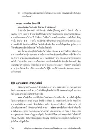 หนังสือเรียนสาระการพัฒนาสังคม รายวิชาศาสนาและหนาที่พลเมือง (สค 21002) ระดับมัธยมศึกษาตอนตน50
11. การปฏิญาณตนวาไมมีพระเจาอื่นใดนอกจากอัลลอห และมุฮัมมัดเปนศาสนฑูต
ของอัลลอห
แบบอยางของอิสลามิกชนที่ดี
บุคคลตัวอยาง วันอัลหมัด อัลฟาตอนี “เสือมักกะฮ”
วันอัลหมัด อัลฟาตอนี “เสือมักกะฮ” เกิดที่หมูบานยามู ยะหริ่ง ปตตานี เมื่อ 10
เมษายน 2399 เมื่ออายุ 4 ขวบ ทานไดตามบิดามารดาไปเมืองเมกกะ เรียนภาษาอาหรับและ
ศาสนาอิสลามจนอายุได 12 ป จึงเดินทางไปเรียนวิชาแพทยและเภสัชกรรมสมัยใหม ที่เยรู
ซาเล็ม เปนเวลา 2 ป จากนั้น ทานจึงกลับไปศึกษาดานศาสนาตอที่เมกกะและที่กรุงไคโร
ประเทศอียิปต ทานเดินทางไปศึกษาโดยมีเงินเพียงเล็กนอย สวมเสื้อผาชุดเดียว ทูนอัลกุรอาน
ไวบนศีรษะขณะวายน้ำขามแมน้ำไนลจนถึงเมืองไคโร
ขณะที่ทานอาศัยอยูมัสยิดในเมืองไคโรเพื่อการศึกษา ทานยังชีพดวยการรับบริจาค
อาหารและเสื้อผาจากผูมาละหมาด ทานเปนชาวเอเชียตะวันออกเฉียงใตคนแรกที่เขาศึกษาใน
อัล-อัซฮาร ทานเปนผูมีความสามารถ ไดแขงขันบรรยายปราศรัย ขับกลอนอาหรับโตตอบกัน
จนไดรางวัลชนะเลิศจากพระราชาเมืองเมกกะ และทานกลาววา ชื่อ อัลหมัด อัลฟาตอนี ชาง
เหมาะสมกับเขาเหลือเกิน เพราะคำวา ฟาฏอนี ในภาษาอาหรับแปลวา “ผูฉลาด” ทานเปนผูมี
ความรูและมีทักษะในการใชภาษาอาหรับเปนที่รูจัก และไดรับฉายาวา “harimau Mekak”
(เสือมักกะฮ)
3.3 หลักธรรมของศาสนาคริสต
คริสตศาสนา(Chirstianity) เปนศาสนาแหงความรัก เพราะพระเจาทรงรักมนุษยทรง
รักประชาชนของพระองค ทรงสรางสัตวตางๆขึ้นมเพื่อรับใชเปนอาหารแกมนุษย และทรง
ใหมนุษยลงสูนรกเมื่อไมศรัทธาในพระเจา
ศาสนาคริสต เปนศาสนาที่นับถือศรัทธาในพระเจาองคเดียว เชื่อวาพระเจาเปนผูสราง
โลกและทุกสิ่งทุกอยางรวมถึงมนุษย โดยใชเวลาเพียง 6 วัน และหยุดพักในวันที่7 พระเจาใน
ศาสนาคริสตคือ พระยาเวห (นิกายโรมันคาทอลิก, นิกายออรโธด็อกซ) หรือพระยโฮวาห
(นิกายโปรเตสแตนต) มีพระเยซูคริสตเปนศาสดา คริสตศาสนาเชื่อในพระเจาหนึ่งเดียว ซึ่ง
ดำรงในสามพระบุคคล ในพระลักษณะ“ตรีเอกภพ” หรือตรีเอกานุภาพ”(Trinity) คือพระบิดา
พระบุตรและพระจิต (พระวิญญาณบริสุทธิ์) มีพระคัมภีรคือพระคริสตธรรมคัมภีรหรือคัมภีร
ไบเบิล(TheBible) ศาสนาคริสตมีผูนับถือประมาณ2,000ลานคน ถือวาเปนศาสนาที่มีจำนวน
ผูนับถือมากที่สุดในโลก
 