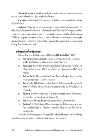 หนังสือเรียนสาระการพัฒนาสังคม รายวิชาศาสนาและหนาที่พลเมือง (สค 21002) ระดับมัธยมศึกษาตอนตน52
นักบวช/ผูสืบทอดศาสนา ผูสืบทอดคริสตศาสนาคือสาวกพระบาทหลวงหมอสอน
ศาสนา และคริสตศาสนิกชน ผูเลื่อมใสในคริสตศาสนา
ศาสนสถาน ศาสนสถานที่ใชประกอบกิจกรรมสำคัญทางศาสนาของคริสตศาสนิกชน
คือ โบสถ วิหาร
สัญลักษณ สัญลักษณ คือ เครื่องหมายแสดงความเปนคริสตศาสนิกชนทุกนิกาย ใช
เครื่องหมายไมกางเขนเหมือนกันหมด ไมกางเขนเปนหลักใชประหารนักโทษชาวปาเลสไตน
ในสมัยโบราณนักโทษที่ถูกตัดสินประหารจะถูกตรึงไมกางเขนแลวนำไปปกตั้งไวกลางแดด
ใหไดรับความทุกขทรมานจากความรอน และความหิวกระหายจนกวาจะตาย พระเยซูสิ้น
พระชนมโดยถูกตรึงไมกางเขน จึงถือเอาไมกางเขนเปนสัญลักษณแสดงถึงความเสียสละที่
ยิ่งใหญเปนนิรันดรของพระองค
พิธีกรรมสำคัญในคริสตศาสนา
พิธีกรรมในศาสนานี้ มีสำคัญๆ อยู 7 พิธี เรียกวา พิธีรับศีลศักดิ์สิทธิ์ มีดังนี้
1) ศีลลางบาปหรือการรับบัพติสมา เปนพิธีแรกที่คริสตชนตองรับ โดยบาทหลวง
จะใชน้ำศักดิ์สิทธิ์เทลงบนศีรษะพรอมเจิมน้ำมันที่หนาผาก
2) ศีลอภัยบาป เปนการสารภาพบาปกับพระเจาโดยผานบาทหลวง บาทหลวงจะ
เปนผูตักเตือนสั่งสอนไมใหทำบาปนั้นอีก และทำการอภัยบาปใหในนาม
พระเจา
3) ศีลมหาสนิทเปนพิธีกรรมรับศีลโดยรับขนมปงและเหลาองุนมารับประทานโดย
เชื่อวาพระกายและพระโลหิตของพระเยซู
4) ศีลกำลัง เปนพิธีรับศีลโดยการเจิมหนาผาก เพื่อยืนยันความเชื่อวาจะนับถือ
ศาสนาคริสตตลอดไป และไดรับพระพรของพระจิตเจา ทำใหเขมแข็งในความ
เชื่อมากขึ้น
5) ศีลสมรส เปนพิธีประกอบการแตงงาน โดยบาทหลวงเปนพยาน เปนการแสดง
ความสัมพันธวาจะรักกกันจนกวาชีวิตจะหาไม
6) ศีลบวช สงวนไวเฉพาะผูที่จะบวชเปนบาทหลวง และเปนชายเทานั้น
7) ศีลเจิมคนไข เปนพิธีเจิมคนไขโดยบาทหลวงจะเจิมน้ำมันลงบนหนาผาก และ
มือทั้งสองขางของผูปวย ใหระลึกวา พระเจาจะอยูกับตน และใหพลังบรรเทา
อาการเจ็บปวย
สำหรับนิกายโรมันคาทอลกและนิกายออรโธด็อกซจะมีพิธีกรรมทั้ง7พิธี แตสำหรับ
นิกายโปรเตสแตนท จะมีเพียง 2 พิธี คือ พิธีบัพติสมา และ พิธีมหาสนิท
 