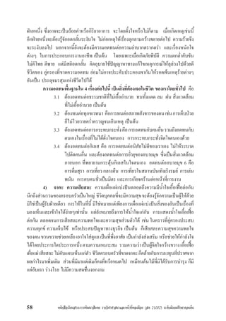 หนังสือเรียนสาระการพัฒนาสังคม รายวิชาศาสนาและหนาที่พลเมือง (สค 21002) ระดับมัธยมศึกษาตอนตน58
ฝายหนึ่ง ซึ่งอาจจะเปนถอยคำหรือกิริยาอาการ จะโดยตั้งใจหรือไมก็ตาม เมื่อเกิดเหตุเชนนี้
อีกฝายหนึ่งจะตองรูจักอดกลั้นระงับใจ ไมกอเหตุใหเรื่องลุกลามกวางขยายตอไป ความรายจึง
จะระงับลงไป นอกจากนี้ยังจะตองมีความอดทนตอความลำบากตรากตรำ และเรื่องหนักใจ
ตางๆ ในการประกอบการงานอาชีพ เปนตน โดยเฉพาะเมื่อเกิดภัยพิบัติ ความตกต่ำคับขัน
ไมตีโพย ตีพาย แตมีสติอดกลั้น คิดอุบายใชปญญาหาทางแกไขเหตุการณใหลุลวงไปดวยดี
ชีวิตของ คูครองที่ขาดความอดทน ยอมไมอาจประคับประคองพากันใหรอดพนเหตุรายตางๆ
อันเปน ประดุจมรสุมแหงชีวิตไปได
ความอดทนพื้นฐานใน 4 เรื่องตอไปนี้ เปนสิ่งที่ตองเจอในชีวิต ของเราโดยทั่วไป คือ
3.1 ตองอดทนตอธรรมชาติที่ไมเอื้ออำนวย ทนทั้งแดด ลม ฝน สิ่งแวดลอม
ที่ไมเอื้ออำนวย เปนตน
3.2 ตองทนตอทุกขเวทนา คือการทนตอสภาพสังขารของตนเชนการเจ็บปวย
ก็ไมโวยวายคร่ำครวญจนเกินเหตุ เปนตน
3.3 ตองอดทนตอการกระทบกระทั่งคือการอดทนกับคนอื่นรวมถึงอดทนกับ
ตนเองในเรื่องที่ไมไดดั่งใจตนเอง การกระทบกระทั่งจิตใจตนเองดวย
3.4 ตองอดทนตอกิเลส คือ การอดทนตอนิสัยไมดีของเราเอง ไมใหระบาด
ไปติดคนอื่น และตองอดทนตอการยั่วยุของอบายมุข ซึ่งเปนสิ่งแวดลอม
ภายนอก ที่พยายามกระตุนกิเลสในใจตนเอง อดทนตออบายมุข 6 คือ
การดื่มสุรา การเที่ยว กลางคืน การเที่ยวในสถานบันเทิงเริงรมย การเลน
พนัน การคบคนชั่วเปนมิตร และการเกียจครานตอหนาที่การงาน
4) จาคะ ความเสียสละ ความเผื่อแผแบงปนตลอดถึงความมีน้ำใจเอื้อเฟอตอกัน
นึกถึงสวนรวมของครอบครัวเปนใหญ ชีวิตบุคคลที่จะมีความสุขจะตองรูจักความเปนผูใหดวย
มิใชเปนผูรับฝายเดียว การใหในที่นี้ มิใชหมายแตเพียงการเผื่อแผแบงปนสิ่งของอันเปนเรื่องที่
มองเห็นและเขาใจไดงายๆเทานั้น แตยังหมายถึงการใหน้ำใจแกกัน การแสดงน้ำใจเอื้อเฟอ
ตอกัน ตลอดจนการเสียสละความพอใจและความสุขสวนตัวได เชน ในคราวที่คูครองประสบ
ความทุกข ความเจ็บไข หรือประสบปญหาทางธุรกิจ เปนตน ก็เสียสละความสุขความพอใจ
ของตนขวนขวายชวยเหลือเอาใจใสดูแลเปนที่พึ่งอาศัย เปนกำลังสงเสริม หรือชวยใหกำลังใจ
ไดโดยประการใดประการหนึ่งตามความเหมาะสม รวมความวาเปนผูจิตใจกวางขวางเอื้อเฟอ
เผื่อแผเสียสละไมคับแคบเห็นแกตัว ชีวิตครอบครัวที่ขาดจาคะก็คลายกับการลงทุนที่ปราศจาก
ผลกำไรมาเพิ่มเติม สวนที่มีมาแตเดิมก็คงที่หรือหมดไป เหมือนตนไมที่มิไดรับการบำรุง ก็มี
แตอับเฉา รวงโรย ไมมีความสดชื่นงอกงาม
 
