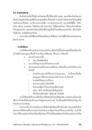 หนังสือเรียนสาระการพัฒนาสังคม รายวิชาศาสนาและหนาที่พลเมือง (สค 21002) ระดับมัธยมศึกษาตอนตน 59
4.2 ศาสนาอิสลาม
มีหลักธรรมที่ทำใหอยูรวมกับศาสนาอื่นไดอยางมีความสุข เพราะยึดหลักจริยธรรม
เปนธรรมนูญสำหรับมนุษยที่ครอบคลุมทุกดานทั้งสวนตัว ครอบครัวสังคมสอนใหมนุษยอยู
กันดวยความเปนมิตร ละเวนการรบราฆาฟน การทะเลาะเบาะแวง รุกรานสิทธิผูอื่น ไมลัก
ขโมย ฉอฉล หลอกลวง ไมผิดประเวณี ทำอนาจาร ไมดื่มของมึนเมา ไมบอนทำลายสังคม
ไมวารูปแบบใด และศาสนาอิสลามถือวาพี่นองมุสลิมทั่วโลกเปนครอบครัวกัน เปนน้ำหนึ่ง
ใจเดียวกัน สามัคคีกันและรักกัน
ศาสนาอิสลามมีวิธีฝกตนใหอดทนดวยการถือศีลอด และรักผูอื่นดวยการบริจาคทาน
เรียกวา ซะกาด
การถือศีลอด
การถือศีลอด คือ งดเวนจากการกระทำตางๆ ดังตอไปนี้ตั้งแตแสงอรุณขึ้นจนถึงตะวัน
ตกในเดือนรอมะฎอน (เดือนที่ 9 ขอ ฮิจเราะหศักราช) เปนเวลา 1 เดือน คือ
1. งดการกินและการดื่ม
2. งดการมีเพศสัมพันธ
3. งดการใชวัตถุภายนอกเขาใจอวัยวะภายใน
4. งดการแสดงอารมณรายและความผิดตางๆ พรอมทั้งกระทำในสิ่งตางๆ ดัง
ตอไปนี้
- ทำนมัสการพระเจาใหมากกวาวันธรรมดา ถาเปนการถือศีล
รอมะฎอน ใหทำละหมาดตะรอวีห จำนวน 20 ร็อกอะฮ
- อานคัมภีรอัลกุรอานใหมาก
- สำรวมอารมณและจิตใจใหดี
- ทำทานแกผูยากไรและบริจาคเพื่อการกุศล
- กลาว “ซิกริ” อันเปนบทรำลึกถึงพระเจา
- ใหนั่งสงบสติสงบจิต “อิตติกาฟ” ในมัสยิด
การถือศีลอดมีเปาหมายเพื่อเปนการฝกฝนใหตัวเองมีจิตผูกพัน และยำเกรงตอพระเจา
เพื่อการดำเนินชีวิตในทุกดานตามคำบัญชาของพระองค อันเปนผลดีทำใหเกิดปกติสุข ทั้ง
สวนตัวและสวนสังคม
นอกจากนั้น ประโยชนของการถือศีลอดยังเปนผลดีในดานสุขภาพอนามัยอีกดวย
เพราะการถือศีลอดเปนการอดอาหารในชวงเวลาที่ถูกกำหนดไวอยางตายตัวนั้น จะทำให
รางกายไดละลายสวนเกินของไขมันที่สะสมเอาไว อันเปนบอเกิดของโรครายหลายประการดวย
 