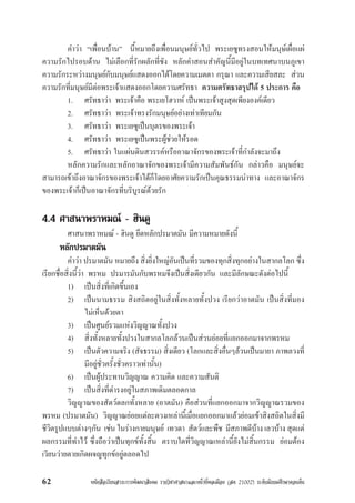 หนังสือเรียนสาระการพัฒนาสังคม รายวิชาศาสนาและหนาที่พลเมือง (สค 21002) ระดับมัธยมศึกษาตอนตน62
คำวา “เพื่อนบาน” นี้หมายถึงเพื่อนมนุษยทั่วไป พระเยซูทรงสอนใหมนุษเผื่อแผ
ความรักไปรอบดาน ไมเลือกที่รักผลักที่ชัง หลักคำสอนสำคัญนี้มีอยูในบทเทศนาบนภูเขา
ความรักระหวางมนุษยกับมนุษยแสดงออกไดโดยความเมตตา กรุณา และความเสียสละ สวน
ความรักที่มนุษยมีตอพระเจาแสดงออกโดยความศรัทธา ความศรัทธาสรุปได 5 ประการ คือ
1. ศรัทธาวา พระเจาคือ พระเยโฮวาห เปนพระเจาสูงสุดเพียงองคเดียว
2. ศรัทธาวา พระเจาทรงรักมนุษยอยางเทาเทียมกัน
3. ศรัทธาวา พระเยซูเปนบุตรของพระเจา
4. ศรัทธาวา พระเยซูเปนพระผูชวยใหรอด
5. ศรัทธาวา ในแผนดินสวรรคหรืออาณาจักรของพระเจาที่กำลังจะมาถึง
หลักความรักและหลักอาณาจักของพระเจามีความสัมพันธกัน กลาวคือ มนุษยจะ
สามารถเขาถึงอาณาจักรของพระเจาไดก็โดยอาศัยความรักเปนคุณธรรมนำทาง และอาณาจักร
ของพระเจาก็เปนอาณาจักรที่บริบูรณดวยรัก
4.4 ศาสนาพราหมณ - ฮินดู
ศาสนาพราหมณ - ฮินดู ยึดหลักปรมาตมัน มีความหมายดังนี้
หลักปรมาตมัน
คำวา ปรมาตมัน หมายถึง สิ่งยิ่งใหญอันเปนที่รวมของทุกสิ่งทุกอยางในสากลโลก ซึ่ง
เรียกชื่อสิ่งนี้วา พรหม ปรมารมันกับพรหมจึงเปนสิ่งเดียวกัน และมีลักษณะดังตอไปนี้
1) เปนสิ่งที่เกิดขึ้นเอง
2) เปนนามธรรม สิงสถิตอยูในสิ่งทั้งหลายทั้งปวง เรียกวาอาตมัน เปนสิ่งที่มอง
ไมเห็นดวยตา
3) เปนศูนยรวมแหงวิญญาณทั้งปวง
4) สิ่งทั้งหลายทั้งปวงในสากลโลกลวนเปนสวนยอยที่แยกออกมาจากพรหม
5) เปนตัวความจริง (สัจธรรม) สิ่งเดียว (โลกและสิ่งอื่นๆลวนเปนมายา ภาพลวงที่
มีอยูชั่วครั้งชั่วคราวเทานั้น)
6) เปนผูประทานวิญญาณ ความคิด และความสันติ
7) เปนสิ่งที่ดำรงอยูในสภาพเดิมตลอดกาล
วิญญาณของสัตวดลกทั้งหลาย (อาตมัน) คือสวนที่แยกออกมาจากวิญญาณรวมของ
พรหม (ปรมาตมัน) วิญญาณยอยแตละดวงเหลานี้เมื่อแยกออกมาแลวยอมเขาสิงสถิตในสิ่งมี
ชีวิตรูปแบบตางๆกัน เชน ในรางกายมนุษย เทวดา สัตวและพืช มีสภาพดีบาง เลวบาง สุดแต
ผลกรรมที่ทำไว ซึ่งถือวาเปนทุกขทั้งสิ้น ตราบใดที่วิญญาณเหลานี้ยังไมสิ้นกรรม ยอมตอง
เวียนวายตายเกิดผจญทุกขอยูตลอดไป
 