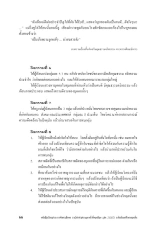 หนังสือเรียนสาระการพัฒนาสังคม รายวิชาศาสนาและหนาที่พลเมือง (สค 21002) ระดับมัธยมศึกษาตอนตน66
“ฉันคือแมดีเดนประจำปดูโลที่ฉันไดรับสิ...แสดงวาลูกของฉันเปนคนดี...ดีจริงๆนะ
...” แมวิ่งชูโลใหคนนั้นคนนี้ดู เสียงตำรวจพูดกันบนโรงพักชัดเจนและกองไปในหูของผม
ทั้งสองขางวา
“เปนบาเพราะลูกแทๆ ... นาสงสารจัง”
(จากรวมเรื่องสั้นสงเสริมคุณธรรมจริยธรรม กระทรวงศึกษาธิการ)
กิจกรรมที่ 6
ใหผูเรียนแบงกลุมละ 5-7 คน อภิปรายประโยชนของการมีหลักคุณธรรม จริยธรรม
ประจำใจ วาเกิดผลตอตนเองอยางไร และใหตัวแทนออกมารายงานกลุมใหญ
ใหผูเรียนแสวงหาบุคคลในชุมชนที่ทานเห็นวาเปนคนดี มีคุณธรรมจริยธรรม แลว
เขียนภาพประกอบ แสดงถึงความดีงามของบุคคลนั้นๆ
กิจกรรมที่ 7
ใหครูแบงผูเรียนออกเปน 3 กลุม แลวอภิปรายถึงโทษของการขาดคุณธรรมจริยธรรม
ที่เกิดกับตนเอง สังคม และประเทศชาติ กลุมละ 5 ประเด็น โดยวิเคราะหจากสถานการณ
ความเดือดรอนในปจจุบัน แลวนำมาเสนอในการพบกลุม
กิจกรรมที่ 8
1. ใหผูเรียนฝกนั่งทำจิตใจใหสงบ โดยตั้งมั่นอยูกับสิ่งใดสิ่งหนึ่ง เชน ลมหายใจ
เขาออก แลวเปรียบเทียบความรูสึกในขณะที่ทำจิตใจใหสงบกับความรูสึกใน
ยามที่เสียใจหรือดีใจ วามีสภาพตางกันอยางไร แลวนำมาอภิปรายรวมกันใน
การพบกลุม
2. สภาพจิตที่เปนสมาธิกับสภาพจิตของบุคคลที่อยูในภาวะเหมอลอย ตางกันหรือ
เหมือนกันอยางไร
3. ศึกษาคนควาขาวอาชญากรรมตามสื่อสารมวลชน แลวใหผูเรียนวิเคระหถึง
สาเหตุของการเกิดอาชญากรรมนั้นๆ แลวเปรียบเทียบวา ถาเปนผูเรียนจะมีวิธี
การปองกันแกไขเพื่อไมใหเกิดเหตุการณดังกลาวไดอยางไร
4. ใหผูเรียนเลาประสบการณเหตุการณวิกฤติอันตรายที่เกิดขึ้นกับตนเองและผูเรียน
ไดใชสติมาแกไขชวงวิกฤตดังกลาวอยางไร ถาหากขาดสติในชวงวิกฤตนั้นจะ
สงผลตอตัวเองอยางไรในปจจุบัน
 