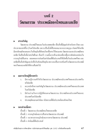 หนังสือเรียนสาระการพัฒนาสังคม รายวิชาศาสนาและหนาที่พลเมือง (สค 21002) ระดับมัธยมศึกษาตอนตน 67
สาระสำคัญ
วัฒนธรรม ประเพณีไทยและในประเทศเอเชีย เปนสิ่งที่มีคุณคาสำหรับชาวไทย และ
ประชาชนชาติอื่นๆในทวีปเอเชีย เพราะเปนสิ่งที่สืบทอดมาจากบรรพบุรุษ สงผลใหเอเชีย
มีเอกลักษณของตนเองในปจจุบันที่สังคมโลกสื่อสารไรพรมแดนวัฒนธรรมและประเพณีของ
เอเชีย จึงเปนสิ่งที่นาสนใจศึกษา คนควา รวมทั้งการเขามาทองเที่ยวเพื่อการพักผอนหยอนใจ
การอนุรักษสืบสาน ตลอดจนการสงเสริมคานิยมที่พึงประสงคใหเกิดขึ้นในประเทศไทย และ
เอเชียเปนสิ่งสำคัญและจำเปนในสังคมปจจุบันเพราะจะเปนการเสริมสรางวัฒนธรรมประเพณี
ของไทยและเอเชียใหดำรงสืบตอไป
ผลการเรียนรูที่คาดหวัง
1. มีความรูความเขาใจในวัฒนธรรม ประเพณีของประเทศไทยและประเทศใน
ทวีปเอเชีย
2. ตระหนักถึงความสำคัญในวัฒนธรรม ประเพณีของประเทศไทยและประเทศ
ในทวีปเอเชีย
3. มีสวนรวมในการปฏิบัติตนตามวัฒนธรรม ประเพณีของประเทศไทยและ
ประเทศในทวีปเอเชีย
4. ประพฤติตนตามคานิยม จริยธรรมที่พึงประสงคของสังคมไทย
ขอบขายเนื้อหา
เรื่องที่ 1 วัฒนธรรม ประเพณีของไทยและเอเชีย
เรื่องที่ 2 การอนุรักษและการสืบสานวัฒนธรรม ประเพณี
เรื่องที่ 3 แนวทางการอนุรักษและการสานวัฒนธรรม ประเพณี
เรื่องที่ 4 คานิยมที่พึงประสงค
บทที่ 2
วัฒนธรรม ประเพณีของไทยและเอเชีย
 