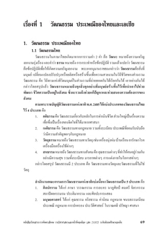 หนังสือเรียนสาระการพัฒนาสังคม รายวิชาศาสนาและหนาที่พลเมือง (สค 21002) ระดับมัธยมศึกษาตอนตน 69
เรื่องที่ 1 วัฒนธรรม ประเพณีของไทยและเอเชีย
1. วัฒนธรรม ประเพณีของไทย
1.1 วัฒนธรรมไทย
วัฒนธรรมในภาษาไทยเกิดมาจากการรวมคำ 2 คำ คือ วัฒนะ หมายถึงความเจริญ
งอกงามรุงเรือง และคำวา ธรรม หมายถึง การกระทำหรือขอปฏิบัติ รวมแลวแปลวา วัฒนธรรม
คือขอปฏิบัติเพื่อใหเกิดความเจริญงอกงาม พระยาอนุมานราชธนกลาววา วัฒนธรรมคือสิ่งที่
มนุษย เปลี่ยนแปลงปรับปรุงหรือผลิตหรือสรางขึ้นเพื่อความสวยงามในวิถีชีวิตของสวนรวม
วัฒนธรรม คือ วิถีทางแหงชีวิตมนุษยในสวนรวมที่ถายทอดกันไดเรียกกันได เอาอยางกันได
กลาวโดยสรุปแลว วัฒนธรรมหมายถึงทุกสิ่งทุกอยางที่มนุษยสรางขึ้นไวเพื่อนำเอาไปชวย
พัฒนา ชีวิตความเปนอยูในสังคม ซึ่งจะรวมถึงชวยแกปญหาและชวยสนองความตองการของ
สังคม
ตามพระราชบัญญัติวัฒนธรรมแหงชาติพ.ศ.2485ไดแบงประเภทของวัฒนธรรมไทย
ไว 4 ประเภท คือ
1. คติธรรมคือวัฒนธรรมเกี่ยวกับหลักในการดำเนินชีวิตสวนใหญเปนเรื่องความ
เชื่อซึ่งเปนเรื่องของจิตใจที่ไดมาจากศาสนา
2. เนติธรรม คือ วัฒนธรรมทางกฎหมาย รวมทั้งระเบียบ ประเพณีที่ยอมรับนับถือ
วามีความสำคัญพอๆกับกฎหมาย
3. วัตถุธรรมหมายถึงวัฒนธรรมทางวัตถุเชนเครื่องนุงหมบานเรือนยารักษาโรค
เครื่องมือเครื่องใชตางๆ
4. สหธรรมหมายถึงวัฒนธรรมทางสังคมคือคุณธรรมตางๆที่ทำใหคนอยูรวมกัน
อยางมีความสุข รวมทั้งระเบียบ มารยาทตางๆ การแตงกายในโอกาสตางๆ
กลาวโดยสรุป วัฒนธรรมมี 2 ประเภท คือ วัฒนธรรมทางวัตถุและวัฒนธรรมที่ไมใช
วัตถุ
สำนักงานคณะกรรมการวัฒนธรรมแหงชาติแบงเนื้อหาวัฒนธรรมเปน 5 ประเภท คือ
1. ศิลปกรรม ไดแก ภาษา วรรณกรรม การละคร นาฏศิลป ดนตรี จิตรกรรม
สถาปตยกรรมรม ประติมากรรม และศิลปะการแสดง
2. มนุษยศาสตร ไดแก คุณธรรม จริยธรรม คานิยม กฎหมาย ขนบธรรมเนียม
ประเพณี กฎหมาย การปกครอง ประวัติศาสตร โบราณคดี ปรัชญา ศาสนา
 