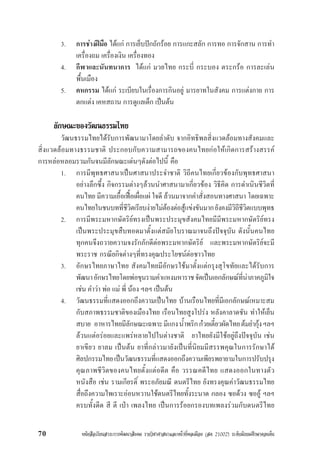 หนังสือเรียนสาระการพัฒนาสังคม รายวิชาศาสนาและหนาที่พลเมือง (สค 21002) ระดับมัธยมศึกษาตอนตน70
3. การชางฝมือ ไดแก การเย็บปกถักรอย การแกะสลัก การทอ การจักสาน การทำ
เครื่องถม เครื่องเงิน เครื่องทอง
4. กีฬาและนันทนาการ ไดแก มวยไทย กระบี่ กระบอง ตระกรอ การละเลน
พื้นเมือง
5. คหกรรม ไดแก ระเบียบในเรื่องการกินอยู มารยาทในสังคม การแตงกาย การ
ตกแตง เคหสถาน การดูแลเด็ก เปนตน
ลักษณะของวัฒนธรรมไทย
วัฒนธรรมไทยไดรับการพัฒนามาโดยลำดับ จากอิทธิพลสิ่งแวดลอมทางสังคมและ
สิ่งแวดลอมทางธรรมชาติ ประกอบกับความสามารถของคนไทยกอใหเกิดการสรางสรรค
การหลอหลอมรวมกันจนมีลักษณะเดนๆดังตอไปนี้ คือ
1. การมีพุทธศาสนาเปนศาสนาประจำชาติ วิถีคนไทยเกี่ยวของกับพุทธศาสนา
อยางลึกซึ้ง กิจกรรมตางๆลวนนำศาสนามาเกี่ยวของ วิธีคิด การดำเนินชีวิตที่
คนไทย มีความเอื้อเฟอเผื่อแผ ใจดี ลวนมาจากคำสั่งสอนทางศาสนา โดยเฉพาะ
คนไทยในชนบทที่ชีวิตเรียบงายไมตองตอสูแขงขันมากยังคงมีวิถีชีวิตแบบพุทธ
2. การมีพระมหากษัตริยทรงเปนพระประมุขสังคมไทยมีมีพระมหากษัตริยทรง
เปนพระประมุขสืบทอดมาตั้งแตสมัยโบราณมาจนถึงปจจุบัน ดังนั้นคนไทย
ทุกคนจึงถวายความจงรักภักดีตอพระมหากษัตริย และพระมหากษัตริยจะมี
พระราช กรณียกิจตางๆที่ทรงคุณประโยชนตอชาวไทย
3. อักษรไทยภาษาไทย สังคมไทยมีอักษรใชมาตั้งแตกรุงสุโขทัยและไดรับการ
พัฒนาอักษรไทยโดยพอขุนรามคำแหงมหาราชจัดเปนเอกลักษณที่นาภาคภูมิใจ
เชน คำวา พอ แม พี่ นอง ฯลฯ เปนตน
4. วัฒนธรรมที่แสดงออกถึงความเปนไทย บานเรือนไทยที่มีเอกลักษณเหมาะสม
กับสภาพธรรมชาติของเมืองไทย เรือนไทยสูงโปรง หลังคาลาดชัน ทำใหเย็น
สบาย อาหารไทยมีลักษณะเฉพาะมีแกงน้ำพริกกวยเตี๋ยวผัดไทยตมยำกุงฯลฯ
ลวนแตอรอยและแพรหลายไปในตางชาติ ยาไทยยังมีใชอยูถึงปจจุบัน เชน
ยาเขียว ยาลม เปนตน ยาที่กลาวมายังเปนที่นิยมมีสรรพคุณในการรักษาได
ศิลปกรรมไทยเปนวัฒนธรรมที่แสดงออกถึงความเพียรพยายามในการปรับปรุง
คุณภาพชีวิตของคนไทยตั้งแตอดีต คือ วรรณคดีไทย แสดงออกในทางตัว
หนังสือ เชน รามเกียรติ์ พระอภัยมณี ดนตรีไทย ยังทรงคุณคาวัฒนธรรมไทย
สื่อถึงความไพเราะออนหวานใชดนตรีไทยทั้งระนาด กลอง ซอดวง ซออู ฯลฯ
ครบทั้งดีด สี ตี เปา เพลงไทย เปนการรอยกรองบทเพลงรวมกับดนตรีไทย
 