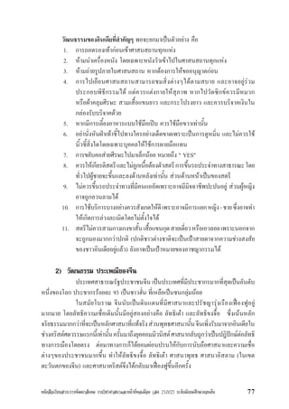 หนังสือเรียนสาระการพัฒนาสังคม รายวิชาศาสนาและหนาที่พลเมือง (สค 21002) ระดับมัธยมศึกษาตอนตน 77
วัฒนธรรมของอินเดียที่สำคัญๆ พอจะยกมาเปนตัวอยาง คือ
1. การถอดรองเทากอนเขาศาสนสถานทุกแหง
2. หามนำเครื่องหนัง โดยเฉพาะหนังวัวเขาไปในศาสนสถานทุกแหง
3. หามถายรูปภายในศาสนสถาน หากตองการใหขออนุญาตกอน
4. การไปเยือนศาสนสถานสามารถชมสิ่งตางๆไดตามสบาย และอาจอยูรวม
ประกอบพิธีกรรมได แตควรแตงกายใหสุภาพ หากไปวัดซิกขควรมีหมวก
หรือผาคลุมศีรษะ สวมเสื้อแขนยาว และกระโปรงยาว และควรบริจาคเงินใน
กลองรับบริจาคดวย
5. หากมีการเลี้ยงอาหารแบบใชมือเปบ ควรใชมือขวาเทานั้น
6. อยานั่งหันฝาเทาชี้ไปทางใครอยางเด็ดขาดเพราะเปนการดูหมิ่น และไมควรใช
นิ้วชี้สิ่งใดโดยเฉพาะบุคคลใหใชการผายมือแทน
7. การขยับคอสายศีรษะไปมาเล็กนอย หมายถึง " YES"
8. ควรใหเกียรติสตรีและไมถูกเนื้อตองตัวสตรีการขึ้นรถประจำทางสาธารณะโดย
ทั่วไปผูชายจะขึ้นและลงดานหลังเทานั้น สวนดานหนาเปนของสตรี
9. ไมควรขึ้นรถประจำทางที่มีคนแออัดเพราะอาจมีมิจฉาชีพปะปนอยู สวนผูหญิง
อาจถูกลวนลามได
10. การใชบริการบางอยางควรสังเกตใหดีเพราะอาจมีการแยกหญิง-ชายซึ่งอาจทำ
ใหเกิดการลวงละเมิดโดยไมตั้งใจได
11. สตรีไมควรสวมกางเกงขาสั้นเสื้อแขนกุดสายเดี่ยวหรือเอวลอยเพราะนอกจาก
จะถูกมองมากกวาปกติ (ปกติชาวตางชาติจะเปนเปาสายตาจากความชางสงสัย
ของชาวอินเดียอยูแลว) ยังอาจเปนเปาหมายของอาชญากรรมได
2) วัฒนธรรม ประเพณีของจีน
ประเทศสาธารณรัฐประชาชนจีน เปนประเทศที่มีประชากรมากที่สุดเปนอันดับ
หนึ่งของโลก ประชากรรอยละ 93 เปนชาวฮั่น ที่เหลือเปนชนกลุมนอย
ในสมัยโบราณ จีนนับเปนดินแดนที่มีศาสนาและปรัชญารุงเรืองเฟองฟูอยู
มากมาย โดยลัทธิความเชื่อเดิมนั้นมีอยูสองอยางคือ ลัทธิเตา และลัทธิขงจื้อ ซึ่งเนนหลัก
จริยธรรมมากกวาที่จะเปนหลักศาสนาที่แทจริงสวนพุทธศาสนานั้นจีนเพิ่งรับมาจากอินเดียใน
ชวงคริสตศตวรรษแรกนี้เทานั้นครั้นมาถึงยุคคอมมิวนิสตศาสนากลับถูกวาเปนปฎิปกษตอลัทธิ
ทางการเมืองโดยตรง ตอมาทางการก็ไดยอมผอนปรนใหกับการนับถือศาสนาและความเชื่อ
ตางๆของประชาชนมากขึ้น ทำใหลัทธิขงจื้อ ลัทธิเตา ศาสนาพุทธ ศาสนาอิสลาม (ในเขต
ตะวันตกของจีน) และศาสนาคริสตจึงไดกลับมาเฟองฟูขึ้นอีกครั้ง
 