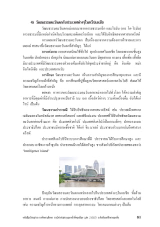 หนังสือเรียนสาระการพัฒนาสังคม รายวิชาศาสนาและหนาที่พลเมือง (สค 21002) ระดับมัธยมศึกษาตอนตน 81
4) วัฒนธรรมตะวันตกกับประเทศตางๆในทวีปเอเชีย
วัฒนธรรมตะวันตกแมแบบมาจากอารยธรรมกรีก และโรมัน (เกร โค-โรมัน)
อารยธรรมนี้มีแหลงกำเนิดในบริเวณทะเลดิเตอรเรเนียน และไดรับอิทธิพลจากศาสนาคริสต
การเผยแพรวัฒนธรรมตะวันตก สืบเนื่องมาจากความตองการคาขายและการ
เผยแผ ศาสนาซึ่งวัฒนธรรมตะวันตกที่สำคัญๆ ไดแก
การแตงกาย แบบสากลนิยมใชทั่วไป ทุกประเทศในเอเชีย โดยเฉพาะคนชั้นสูง
ในเอเชีย นักปกครอง นักธุรกิจ นิยมแตงกายแบบตะวันตก มีชุดสากล กางเกง เสื้อเชิ้ต เสื้อยืด
มีบางประเทศที่มีวัฒนธรรมของตัวเองเขมแข็งยังใสชุดประจำชาติอยู คือ อินเดีย พมา
อินโดนีเซีย และประเทศอาหรับ
การศึกษา วัฒนธรรมตะวันตก เห็นความสำคัญของการศึกษาทุกแขนง และมี
ความเจริญกาวหนาที่สำคัญ คือ การศึกษาที่ปูพื้นฐานวิทยาศาสตรและเทคโนโลยี สงผลให
วิทยาศาสตรโลกกาวหนา
อาหาร อาหารของวัฒนธรรมตะวันตกแพรหลายไปทั่วโลก ใหความสำคัญ
อาหารที่มีคุณคาที่มีสวนปรุงจากแปงสาลี นม เนย เนื้อสัตวตางๆ รวมทั้งเครื่องดื่ม อันไดแก
ไวน เปนตน
วัฒนธรรมประเพณี ไดรับอิทธิพลจากศาสนาคริสต เชน ประเพณีเทศกาล
เฉลิมฉลองวันคริสตมาส เทศกาลอีสเตอร และพิธีแตงงาน ประเทศที่ไดรับอิทธิพลวัฒนธรรม
ตะวันตกคอนขางมาก คือ ประเทศสิงคโปร ประเทศสิงคโปรเปนเกาะเล็กๆ ปกครองแบบ
ประชาธิปไตย ประชาชนมีหลายเชื้อชาติ ไดแก จีน มาเลย ประชาชนสวนมากนับถือศาสนา
คริสต
ประเทศสิงคโปรมีระบบการศึกษาที่ดี ประชาชนไดรับการศึกษาสูง และ
ประกอบ อาชีพ การคาธุรกิจ ประชาชนมีรายไดตอหัวสูง ชาวสิงคโปรเรียกประเทศของเขาวา
"Intelligence Island"
ปจจุบันวัฒนธรรมตะวันตกแพรหลายไปในประเทศตางๆในเอเชีย ทั้งดาน
อาหาร ดนตรี การแตงกาย การปกครองระบอบประชาธิปไตย วิทยาศาสตรและเทคโนโลยี
เชน ความเจริญกาวหนาทางการแพทย การอุตสาหกรรม โทรคมนาคมตางๆ เปนตน
 