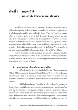 หนังสือเรียนสาระการพัฒนาสังคม รายวิชาศาสนาและหนาที่พลเมือง (สค 21002) ระดับมัธยมศึกษาตอนตน82
เรื่องที่ 2 การอนุรักษ
และการสืบสานวัฒนธรรม ประเพณี
ตามที่กลาวมาแลววาสภาพสังคม วัฒนธรรม ประเพณีของประเทศตางๆมีการ
เปลี่ยนแปลง อยูตลอดเวลาดวยอิทธิพลของประเทศตางๆมีการเปลี่ยนแปลงอยูตลอดเวลา
ดวยอิทธิพลของประเทศที่มีอารยธรรมเขมแข็ง สงผลใหชีวิตความเปนอยูของประชาชน
เปลี่ยนไป ทั้งภาษา การแตงกาย อาหาร ดังนี้ ประเทศตางๆมีแนวทางในการอนุรักษ และ
สืบสานวัฒนธรรมประเพณีของชาติตนเองไว โดยระดมสรรพกำลังทั้งภาครัฐ และเอกชน
นอกจากนั้นโดยสภาพธรรมชาติ วัฒนธรรมประเพณีที่ไมดีจะคอยๆสูญหายไปจากสังคม
คงเหลือแตวัฒนธรรมที่เขมแข็งเขามาแทนที่ การดำรงคงไววัฒนธรรมประเพณีเพราะแสดงถึง
ความเปนชาติเกาแกที่มีมรดกตกทอดมาถึงลูกหลานนั้น จำเปนตองใชวิธีการรณรงคอยาง
สม่ำเสมอ และประพฤติปฏิบัติจนเปนประเพณีมาชานาน มีความภูมิใจในชาติตัวเอง
ในเอเชีย ประเทศที่มีความเจริญและมีวัฒนธรรมประเพณีที่แข็งแกรง สามารถอนุรักษ
และสืบสานวัฒนธรรมประเพณีของตนเอาไว เชน ประเทศเกาหลี จะยังคงอนุรักษวัฒนธรรม
ทางดานการแตงกาย อาหาร และการแสดง สวนประทศญี่ปุนจะคงเอกลักษณของตนในดาน
เครื่องแตงกาย ภาษา และอาหาร เปนตน
2.1 การอนุรักษและการสืบสานวัฒนธรรมประเพณีไทย
ชาติไทยมีความมั่นคงสืบทอดมาตั้งแตอดีตถึงปจจุบัน เปนเพราะบรรพบุรุษ
ไดรักษาไวใหลูกหลานอยูอาศัย ซึ่งจะปลอยใหสูญเสียไปยอมไมได นอกจากรักชาติแลวจะตอง
รักษาเกียรติภูมิของชาติไวดวย และวัฒนธรรมประเพณีของชาติเปนลักษณะเฉพาะที่แสดงถึง
ความเปนชาติไทย ที่เราคนไทยทุกคนตองอนุรักษและชวยกันสืบสานเพื่อใหคงอยูตอไปถึง
ลูกหลาน
ชาติที่มีอิทธิพลตอวัฒนธรรมไทยแตโบราณ คือ อินเดียและจีน และจากการ
ศึกษาในอดีตพบวาชาติที่มีอารยธรรมเกาแกและมีอิทธิพลตอประเทศตางๆ รวมทั้งประเทศไทย
ดวย คือ ประเทศอินเดีย มีความเจริญมากอน 4,000 ป เราพบที่เมืองโมหันโจดาโร มีระบบ
ระบายน้ำเสียที่ดี มีอักษรใชแลว เปนอารยธรรมที่ยิ่งใหญกอนกรีกและโรมัน อารยธรรมของ
อินเดีย ซึ่งเปนแหลงอารยธรรม ศาสนาฮินดู ที่แพรหลายมากอนพุทธศาสนา และตอมาอินเดีย
เปนแหลงอารยธรรมของศาสนาพุทธ และจีนเปนประเทศที่เจริญรุงเรืองดวยอารยธรรมเกาแก
 