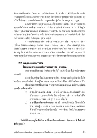 หนังสือเรียนสาระการพัฒนาสังคม รายวิชาศาสนาและหนาที่พลเมือง (สค 21002) ระดับมัธยมศึกษาตอนตน 83
ที่สุดแหงหนึ่งของโลก โดยอารยธรรมนี้เกิดบริเวณลุมมน้ำฮวงโหราว 4,000ปมาแลว และจีน
เปนประเทศที่คาขายกับประเทศตางๆมาในอดีต อิทธิพลของอารยธรรมจีนที่สงผลกับไทย คือ
เครื่องปนดินเผา วรรณคดีเรื่องสามกก นาฎกรรมจีน หุนจีน งิ้ว การบูชาบรรพบุรุษ
ตอมาอารยธรรมของชาติตะวันตกที่สงผลตอสังคมไทย คือ ความกาวหนา
ของเทคโนโลยีและการศึกษา รวมทั้งภาษา คานิยม การบันเทิง นันทนาการตางๆ ยิ่งปจจุบัน
ความเจริญในการคมนาคมขนสง สื่อสารตางๆ รวดเร็วเปนโลกไรพรมแดนสงผลใหอารยธรรม
ตะวันตกเขามาสูสังคมไทยอยางรวดเร็ว ยิ่งในปจจุบันอารยธรรมตางๆในเอเชียที่เขมแข็งเริ่มมี
อิทธิพลตอสังคมไทย ที่สำคัญคือ ญี่ปุน เกาหลี
จากการศึกษาประวัติความเปนมาของวัฒนธรรมไทย จะพบวา มีการ
เปลี่ยนแปลงตลอดมาทุกยุค ทุกสมัย แตอยางไรก็ตาม วัฒนธรรมไทยที่ยังคงอยูสืบทอด
มาจนถึงปจจุบัน แสดงถึงความดี ความมีประโยชนตอสังคมไทย จึงยังคงสิ่งเหลานั้นอยู
ที่สำคัญ คือ อาหารไทย ภาษาไทย การแตงกายไทย มารยาทไทย ประเพณีไทย และการมี
ศาสนาพุทธเปนศาสนาประจำชาติ การมีพระมหากษัตริยเปนสถาบันที่สำคัญของประเทศไทย
2.2 เหตุผลและความจำเปน
ในการอนุรักษและการสืบสานวัฒนธรรม ประเพณี
สาเหตุการเปลี่ยนแปลงในสังคม ทำใหตองอนุรักษและสืบสานวัฒนธรรม
ประเพณี
การเปลี่ยนแปลงเปนลักษณะธรรมชาติของสังคมมนุษยและยอมเกิดขึ้นใน
ทุกสังคม แตจะเร็วหรือชา ขึ้นอยูกับกาลเวลา และอาจเปลี่ยนไปในทางที่ดีขึ้นหรือเลวลงก็ได
ประเภทของการเปลี่ยนแปลง เราอาจจำแนกการเปลี่ยนแปลงที่เกิดขึ้นในสังคม
ออกเปน 2 ประเภท คือ
1) การเปลี่ยนแปลงทางสังคม หมายถึง การเปลี่ยนแปลงโครงสรางของ
สังคมและระบบความสัมพันธของกลุมคน เชน ความสัมพันธใน
ครอบครัวระหวางพอ แม ลูก นายจาง เปนตน
2) การเปลี่ยนแปลงทางวัฒนธรรม หมายถึง การเปลี่ยนแปลงวิถีการดำเนิน
ชีวิต ความรู ความคิด คานิยม อุดมการณ และบรรทัดฐานทางสังคม
ซึ่งรวมถึงขนบธรรมเนียมประเพณีตางๆของสังคม โดยรับวัฒนธรรมของ
ตนเองบางอยาง
ปจจัยที่เปนสาเหตุที่ทำใหเกิดการเปลี่ยนแปลงทางสังคมและวัฒนธรรม มีปจจัยหลัก
2 ประการ ดังนี้
 