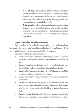 หนังสือเรียนสาระการพัฒนาสังคม รายวิชาศาสนาและหนาที่พลเมือง (สค 21002) ระดับมัธยมศึกษาตอนตน84
1) ปจจัยภายในสังคมหรือการเปลี่ยนแปลงที่เกิดจากสาเหตุภายในสังคม
หมายถึง การเปลี่ยนแปลงที่เกิดจากสมาชิกหรือสิ่งแวดลอมภายในสังคม
นั่นเองเชน การที่สังคมมีประชากรเพิ่มขึ้นอยางรวดเร็ว ยอมทำใหเกิดการ
เปลี่ยนแปลงในดานการตั้งถิ่นฐานที่อยูอาศัย เกิดการบุกรุกที่ดิน และ
การทำลายทรัพยากรธรรมชาติเพิ่มขึ้น เปนตน
2) ปจจัยภายนอกสังคม หรือการเปลี่ยนแปลงที่เกิดจากสาเหตุภายนอกสังคม
เนื่องจากปจจุบันมีการติดตอสัมพันธกับสังคมอื่นๆมากขึ้น สังคมไทย
ไดรับอิทธิพล มาจากสังคมตะวันตกและยังรับวัฒนธรรมแบบตะวันตก
อีกมากมาย ไดแก การแตงกาย ดนตรี สถาปตยกรรมและสิ่งประดิษฐ
ตางๆ เปนตน
เหตุผลความจำเปนในการอนุรักษสืบสานวัฒนธรรม
วัฒนธรรมเปนเครื่องวัด เครื่องกำหนดความเจริญ หรือความเสื่อมของสังคม
ในทำนองเดียวกัน วัฒนธรรมยังกำหนดชีวิตความเปนอยูของประชาชนในสังคม ดังนั้น
วัฒนธรรมจึงมีอิทธิพลตอความเปนอยูและความเจริญกาวหนาของชาติมาก
ความสำคัญของวัฒนธรรม มีอยูหลายประการคือ
1. วัฒนธรรมชวยแกปญหาและสนองความตองการตางๆของมนุษย มนุษยพน
จากอันตราย สามารถเอาชนะธรรมชาติได เพราะมนุษยสรางวัฒนธรรมขึ้นมา
ชวย
2. วัฒนธรรมชวยเหนี่ยวรั้งสมาชิกในสังคมใหมีความเปนหนึ่งอันเดียวกัน และ
สังคมที่มีวัฒนธรรมเดียวกันยอมจะมีความรูสึกผูกพันเปนพวกเดียวกัน
3. วัฒนธรรมเปนเครื่องแสดงเอกลักษณของชาติ ชาติที่มีวัฒนธรรมสูงยอมไดรับ
การยกยอง และเปนหลักประกันความมั่นคงของชาติ
4. วัฒนธรรมเปนเครื่องกำหนดพฤติกรรมของคนในสังคม ชวยใหผูคนอยูรวมกัน
อยางสันติสุข
5. วัฒนธรรมชวยใหประเทศชาติมีความรุงเรืองถาวร โดยเฉพาะอยางยิ่ง หาก
ชาตินั้นมีวัฒนธรรมที่ดี มีทัศนคติในการดำเนินชีวิตที่เหมาะสม ยึดมั่นในหลัก
ขยัน ประหยัด อดทน ความมีระเยียบวินัยที่ดีงาม สังคมนั้นจะมีความเจริญ
รุงเรือง
6. วัฒนธรรมประเพณี เปนสิ่งที่นาสนใจ มีผลตออุตสาหกรรมการทองเที่ยวมาก
ปจจุบันอุตสาหกรรมนี้เปนจุดดึงดูดนักทองเที่ยว สงผลใหภาวะเศรษฐกิจดีขึ้น
 