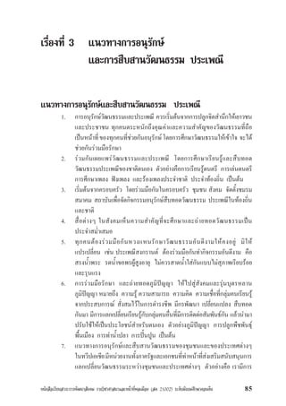 หนังสือเรียนสาระการพัฒนาสังคม รายวิชาศาสนาและหนาที่พลเมือง (สค 21002) ระดับมัธยมศึกษาตอนตน 85
เรื่องที่ 3 แนวทางการอนุรักษ
และการสืบสานวัฒนธรรม ประเพณี
แนวทางการอนุรักษและสืบสานวัฒนธรรม ประเพณี
1. การอนุรักษวัฒนธรรมและประเพณี ควรเริ่มตนจากการปลูกจิตสำนึกใหเยาวชน
และประชาชน ทุกคนตระหนักถึงคุณคาและความสำคัญของวัฒนธรรมที่ถือ
เปนหนาที่ของทุกคนที่ชวยกันอนุรักษโดยการศึกษาวัฒนธรรมใหเขาใจ จะได
ชวยกันรวมมือรักษา
2. รวมกันเผยแพรวัฒนธรรมและประเพณี โดยการศึกษาเรียนรูและสืบทอด
วัฒนธรรมประเพณีของชาติตนเอง ตัวอยางคือการเรียนรูดนตรี การเลนดนตรี
การศึกษาเพลง ฟงเพลง และรองเพลงประจำชาติ ประจำทองถิ่น เปนตน
3. เริ่มตนจากครอบครัว โดยรวมมือกันในครอบครัว ชุมชน สังคม จัดตั้งชมรม
สมาคม สถาบันเพื่อจัดกิจกรรมอนุรักษสืบทอดวัฒนธรรม ประเพณีในทองถิ่น
และชาติ
4. สื่อตางๆ ในสังคมเห็นความสำคัญที่จะศึกษาและถายทอดวัฒนธรรมเปน
ประจำสม่ำเสมอ
5. ทุกคนตองรวมมือกันหวงแหนรักษาวัฒนธรรมอันดีงามใหคงอยู มิให
แปรเปลี่ยน เชน ประเพณีสงกรานต ตองรวมมือกันทำกิจกรรมอันดีงาม คือ
สรงน้ำพระ รดน้ำขอพรผูสูงอายุ ไมควรสาดน้ำใสกันแบบไมสุภาพเรียบรอย
และรุนแรง
6. การรวมมือรักษา และถายทอดภูมิปญญา ใหไปสูสังคมและรุนบุตรหลาน
ภูมิปญญา หมายถึง ความรู ความสามารถ ความคิด ความเชื่อที่กลุมคนเรียนรู
จากประสบการณ สั่งสมไวในการดำรงชีพ มีกรพัฒนา เปลี่ยนแปลง สืบทอด
กันมา มีการแลกเปลี่ยนเรียนรูกับกลุมคนอื่นที่มีการติดตอสัมพันธกัน แลวนำมา
ปรับใชใหเปนประโยชนสำหรับตนเอง ตัวอยางภูมิปญญา การปลูกพืชพันธุ
พื้นเมือง การทำน้ำปลา การปนปูน เปนตน
7. แนวทางการอนุรักษและสืบสานวัฒนธรรมของชุมชนและของประเทศตางๆ
ในทวีปเอเชียมีหนวยงานทั้งภาครัฐและเอกชนที่ทำหนาที่สงเสริมสนับสนุนการ
แลกเปลี่ยนวัฒนธรรมระหวางชุมชนและประเทศตางๆ ตัวอยางคือ เรามีการ
 