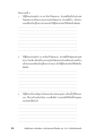 หนังสือเรียนสาระการพัฒนาสังคม รายวิชาศาสนาและหนาที่พลเมือง (สค 21002) ระดับมัธยมศึกษาตอนตน88
กิจกรรมที่ 9
1. ใหผูเรียนแบงกลุมกัน 5-6 คน คนควาวัฒนธรรม ประเพณีทองถิ่นในประเทศ
ไทยแตละภาค พรอมแนวทางการอนุรักษวัฒนธรรม ประเพณีนั้นๆ แลวนำมา
แลกเปลี่ยนเรียนรูดวยการนำเสนอแลวใหผูเรียนชวยกันใหขอคิดเห็นเพิ่มเติม
……………………………………………………………………………………………………………………..
……………………………………………………………………………………………………………………..
……………………………………………………………………………………………………………………..
……………………………………………………………………………………………………………………..
……………………………………………………………………………………………………………………..
……………………………………………………………………………………………………………………..
……………………………………………………………………………………………………………………..
……………………………………………………………………………………………………………………..
2. ใหผูเรียนแบงกลุมกัน 5-6 คนคนควาวัฒนธรรม ประเพณีที่สำคัญของประเทศ
ตางๆ ในเอเชีย พรอมทั้งแนวทางอนุรักษวัฒนธรรมประเพณีของประเทศนั้นๆ
แลวนำมาแลกเปลี่ยนเรียนรูดวยการนำเสนอ แลวใหผูเรียนชวยกันใหขอคิดเห็น
เพิ่มเติม
……………………………………………………………………………………………………………………..
……………………………………………………………………………………………………………………..
……………………………………………………………………………………………………………………..
……………………………………………………………………………………………………………………..
……………………………………………………………………………………………………………………..
……………………………………………………………………………………………………………………..
……………………………………………………………………………………………………………………..
3. ใหผูเรียนอภิปรายปญหาคานิยมของประเทศและชุมชน พรอมทั้งใหขอเสนอ
แนะ วิธีการสรางเสริมคานิยม ความซื่อสัตย ความสามัคคีใหเกิดขึ้นในชุมชน
และสังคมไดอยางไร
……………………………………………………………………………………………………………………..
……………………………………………………………………………………………………………………..
……………………………………………………………………………………………………………………..
……………………………………………………………………………………………………………………..
……………………………………………………………………………………………………………………..
……………………………………………………………………………………………………………………..
 