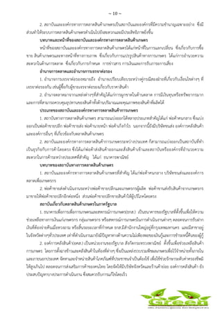 ~ 10 ~
 
 
2. สถาบันและองค์กรทางการตลาดสินค้าเกษตรเป็นสถาบันและองค์กรที่มีความชํานาญเฉพาะอย่าง ซึ่งมี
ส่วนทําให้ระบบการตลาดสินค้าเกษตรดําเนินไปยังสะดวกและมีประสิทธิภาพยิ่งขึ้น
บทบาทและหน้าที่ของสถาบันและองค์กรทางการตลาดสินค้าเกษตร
หน้าที่ของสถาบันและองค์กรทางการตลาดสินค้าเกษตรได้แก่หน้าที่ในการแลกเปลี่ยน ซึ่งเกี่ยวกับการซื้อ
ขาย สินค้าเกษตรและทางหน้าที่ทางกายภาพ ซึ่งเกี่ยวกับการแปรรูปสินค้าทางการเกษตร ได้แก่การอํานวยความ
สะดวกในด้านการตลาด ซึ่งเกี่ยวกับการกําหนด การข่าวสาร การเงินและการรับภาระการเสี่ยง
อํานาจการตลาดและอํานาจการเจรจาต่อรอง
1. อํานาจการเจรจาต่อรองหมายถึง อํานาจเปรียบเทียบระหว่างคู่กรณีสองฝ่ายที่เกี่ยวกับเงื่อนไขต่างๆ ที่
เจรจาต่อรองกัน เช่นผู้ซื้อกับผู้ขายเจรจาต่อรองเกี่ยวกับราคาสินค้า
2. อํานาจตลาดมาจากแหล่งต่างๆที่สําคัญได้แก่การผูกขาดในด้านตลาด การมีเงินทุนหรือทรัพยากรมาก
และการที่สามารถควบคุมอุปทานของสินค้าทั้งด้านปริมาณและคุณภาพของสินค้าที่ผลิตได้
ประเภทของสถาบันและองค์กรทางการตลาดสินค้าการเกษตร
1. สถาบันทางการตลาดสินค้าเกษตร สามารถแบ่งออกได้หลายประเภทสําคัญได้แก่ พ่อค้าคนกลาง ซึ่งแบ่ง
ออกเป็นพ่อค้าขายปลีก พ่อค้าขายส่ง พ่อค้านายหน้า พ่อค้าเก็งกําไร นอกจากนี้ยังมีบริษัทขนส่ง องค์การคลังสินค้า
และองค์การอื่นๆ ที่เกี่ยวข้องกับตลาดสินค้าเกษตร
2. สถาบันและองค์กรทางการตลาดสินค้าการเกษตรระหว่างประเทศ ก็สามารถแบ่งออกเป็นสถาบันที่ทํา
เป็นธุรกิจกับการค้าโดยตรง ซึ่งได้แก่พ่อค้าส่งสินค้าออกและสั่งสินค้าเข้าและสถาบันหรือองค์กรที่อํานวยความ
สะดวกในการค้าระหว่างประเทศที่สําคัญ ได้แก่ ธนาคารพาณิชย์
บทบาทของสถาบันทางการตลาดสินค้าเกษตร
1. สถาบันและองค์กรทางการตลาดสินค้าเกษตรที่สําคัญ ได้แก่พ่อค้าคนกลาง บริษัทขนส่งและองค์การ
ตลาดเพื่อเกษตรกร
2. พ่อค้าขายส่งดําเนินงานระหว่างพ่อค้าขายปลีกและเกษตรกรผู้ผลิต พ่อค้าขานส่งรับสินค้าจากเกษตรกร
มาขายให้พ่อค้าขายปลีกอีกต่อหนึ่ง ส่วนพ่อค้าขายปลีกขายสินค้าให้ผู้บริโภคโดยตรง
สถาบันเกี่ยวกับตลาดสินค้าเกษตรในภาครัฐบาล
1. ธนาคารเพื่อการเพื่อการเกษตรและสหกรณ์การเกษตร(ธกส.) เป็นธนาคารของรัฐบาลที่ตั้งขึ้นเพื่อให้ความ
ช่วยเหลือทางการเงินแก่เกษตรกร กลุ่มเกษตรกร หรือสหกรณ์การเกษตรในการดําเนินงานต่างๆ ตลอดจนการรับฝาก
เงินที่ต้องจ่ายคืนเมื่อทวงถาม หรือสิ้นระยะเวลาที่กําหนด ธกส.มีสํานักงานใหญ่อยู่ที่กรุงเทพมหานคร และมีสาขาอยู่
ในจังหวัดต่างๆทั่วประเทศ เท่าที่ดําเนินงานมายังมีปัญหาทางด้านความไม่เพียงพอของเงินกู้และการชําระหนี้คืนของผู้กู้
2. องค์การคลังสินค้า(อคส.) เป็นหน่วยงานของรัฐบาล สังกัดกระทรวงพาณิชย์ ตั้งขึ้นเพื่อช่วยเหลือสินค้า
การเกษตร โดยการตั้งฉางข้าวและคลังสินค้าในท้องที่ต่างๆ ซึ่งเป็นแหล่งรวบรวมพืชผลเกษตรเพื่อไว้จําหน่ายทั้งภายใน
และภายนอกประเทศ จัดหาและจําหน่ายสินค้าโภคภัณฑ์ที่ประชาชนจําเป็นต้องใช้ เพื่อใช้ช่วยรักษาระดับค่าครองชีพมิ
ให้สูงเกินไป ตลอดจนการส่งเสริมการค้าของคนไทย โดยจัดให้มีบริษัทจังหวัดและร้านค้าย่อย องค์การคลังสินค้า ยัง
ประสบปัญหาบางประการดําเนินงาน ซึ่งสมควรรับการแก้ไขโดยเร็ว
 