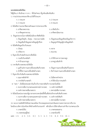 ~ 12 ~
 
 
แบบทดสอบหลังเรียน
ให้ผู้เรียน X ทับอักษร ก ข ค ง ที่เป็นคําตอบ ที่ถูกต้องเพียงข้อเดียว
1. การแบ่งประเภทของอาชีพ แบ่งได้กี่ประเภท
ก. 1 ประเภท ข. 2 ประเภท
ค. 3 ประเภท ง. 4 ประเภท
2. ข้อใดคือการแบ่งอาชีพตามลักษณะการประกอบอาชีพ
ก. อาชีพเกษตรกรรม ข. อาชีพรับจ้าง
ค. อาชีพอุตสาหกรรม ง. อาชีพพาณิชยกรรม
3. ข้อมูลประกอบในการตัดสินใจเลือกอาชีพคือข้อใด
ก. ข้อมูลวัตถุดิบ เงินทุน กระบวนการผลิต ข. ข้อมูลตนเองข้อมูลสังคมข้อมูลวิชาการ
ค. ข้อมูลสินค้าข้อมูลตลาดข้อมูลผู้บริโภค ง. ข้อมูลลูกค้าข้อมูลผู้ขายข้อมูลสินค้า
4. ข้อใดคือข้อมูลเกี่ยวกับตนเอง
ก. เงินทุน ข. ตลาด
ค. ทรัพยากร ง. คมนาคม
5. ปัญหาเกี่ยวกับพ่อค้าคนกลางคือข้อใด
ก. รวมหัวกันกดสินค้า ข. ค่าใช้จ่ายทางการตลาดสูง
ค. ค่าจ้างแรงงานสูง ง. มาตรฐานสินค้าต่ํา
6. ราคาสินค้าเกษตรหมายถึงข้อใด
ก. มูลค้าแห่งการแลกเปลี่ยนของสินค้าเกษตร ข. ข้อมูลการแลกเปลี่ยนสินค้าในตลาด
ค. ตัวชี้วัดการแลกเปลี่ยนสินค้าเกษตร ง. ข้อกําหนดการแลกเปลี่ยนสินค้าเกษตร
7. ปัญหาเกี่ยวกับสินค้าเกษตรหมายถึงข้อใด
ก. คุณภาพสินค้าต่ํา ข. ไม่มีตลาดจําหน่าย
ค. ราคาสินค้าเกษตรต่ํา ง. ค่าใช้จ่ายในการขนส่งต่ํา
8. “อตก.” เป็นชื่อย่อของสถาบันเกี่ยวกับการตลาดสินค้าการเกษตรในข้อใด
ก. ธนาคารเพื่อการเกษตรและสหกรณ์การเกษตร ข. องค์การคลังสินค้า
ค. องค์การตลาดเพื่อเกษตรกร ง. สหกรณ์เพื่อการเกษตร
9. ข้อใดเป็นหน่วยงานของรัฐบาลกระทรวงพาณิชย์ตั้งขึ้นเพื่อช่วยรักษาระดับสินค้าเกษตร
ก. ธนาคารเพื่อการเกษตรและสหกรณ์การเกษตร ข. องค์การคลังสินค้า
ค. องค์การตลาดเพื่อเกษตรกร ง. สหกรณ์เพื่อการเกษตร
10. ระบบการผลิตทีคํานึงถึงสภาพแวดล้อม รักษาสมดุลของธรรมชาติและความหลากหลายทางชีวภาพ
โดยมีระบบจัดการนิเวศวิทยาที่คล้ายคลึงกับธรรมชาติ หลีกเลี่ยงการใช้สารสังเคราะห์ คือการเกษตรแบบใด
ก. เกษตรยั่งยืน ข. เกษตรผสมผสาน
ค. เกษตรทฤษฎีใหม่ ง. เกษตรอินทรีย์
เฉลย 1. ข 2. ข 3. ข 4. ก 5. ก 6. ก 7. ค 8. ค 9. ข 10. ง
 