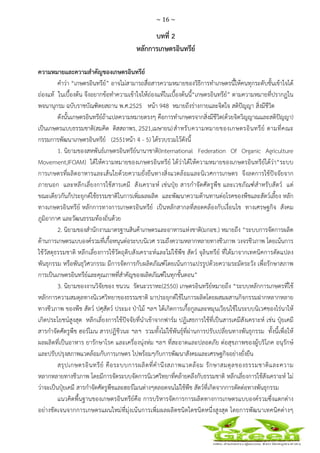 ~ 16 ~
 
 
บทที่ 2
หลักการเกษตรอินทรีย์
ความหมายและความสําคัญของเกษตรอินทรีย์
คําว่า “เกษตรอินทรีย์” อาจไม่สามารถสื่อสารความหมายของวิธีการทําเกษตรนี้ให้คนทุกระดับชั้นเข้าใจได้
ถ่องแท้ ในเบื้องต้น จึงอยากข้อทําความเข้าใจให้ถ่องแท้ในเบื้องต้นนี้“เกษตรอินทรีย์” ตามความหมายที่ปรากฏใน
พจนานุกรม ฉบับราชบัณฑิตยสถาน พ.ศ.2525 หน้า 948 หมายถึงร่างกายและจิตใจ สติปัญญา สิ่งมีชีวิต
ดังนั้นเกษตรอินทรีย์ถ้าแปลความหมายตรงๆ คือการทําเกษตรจากสิ่งมีชีวิต(ด้วยจิตวิญญาณและสติปัญญา)
เป็นเกษตรแบบธรรมชาติ(สมคิด ดิสสถาพร, 2521,เมษายน)สําหรับความหมายของเกษตรอินทรีย์ ตามที่คณะ
กรรมการพัฒนาเกษตรอินทรีย์ (2551หน้า 4 - 5) ได้รวบรวมไว้ดังนี้
1. นิยามของสหพันธ์เกษตรอินทรีย์นานาชาติ(International Federation Of Organic Agriculture
Movement,IFOAM) ได้ให้ความหมายของเกษตรอินทรีย์ ได้ว่าได้ให้ความหมายของเกษตรอินทรีย์ได้ว่า“ระบบ
การเกษตรที่ผลิตอาหารและเส้นใยด้วยความยั่งยืนทางสิ่งแวดล้อมและนิเวศการเกษตร จึงลดการใช้ปัจจัยจาก
ภายนอก และหลีกเลี่ยงการใช้สารเคมี สังเคราะห์ เช่นปุ๋ย สารกําจัดศัตรูพืช และเวชภัณฑ์สําหรับสัตว์ แต่
ขณะเดียวกันก็ประยุกต์ใช้ธรรมชาติในการเพิ่มผลผลิต และพัฒนาความต้านทานต่อโรคของพืชและสัตว์เลี้ยง หลัก
ทางเกษตรอินทรีย์ หลักการทางการเกษตรอินทรีย์ เป็นหลักสากลที่สอดคล้องกับเงื่อนไข ทางเศรษฐกิจ สังคม
ภูมิอากาศ และวัฒนธรรมท้องถิ่นด้วย
2. นิยามของสํานักงานมาตรฐานสินค้าเกษตรและอาหารแห่งชาติ(มกอช.) หมายถึง “ระบบการจัดการผลิต
ด้านการเกษตรแบบองค์รวมที่เกื้อหนุนต่อระบบนิเวศ รวมถึงความหลากหลายทางชีวภาพ วงจรชีวภาพ โดยเน้นการ
ใช้วัสดุธรรมชาติ หลีกเลี่ยงการใช้วัตถุดิบสังเคราะห์และไม่ใช้พืช สัตว์ จุลินทรีย์ ที่ได้มาจากเทคนิคการดัดแปลง
พันธุกรรม หรือพันธุวิศวกรรม มีการจัดการกับผลิตภัณฑ์โดยเน้นการแปรรูปด้วยความระมัดระวัง เพื่อรักษาสภาพ
การเป็นเกษตรอินทรีย์และคุณภาพที่สําคัญของผลิตภัณฑ์ในทุกขั้นตอน”
3. นิยามของงานวิจัยของ ชนวน รัตนะวราหะ(2550) เกษตรอินทรีย์หมายถึง “ระบบหลักการเกษตรที่ใช้
หลักการความสมดุลทางนิเวศวิทยาของธรรมชาติ มาประยุกต์ใช้ในการผลิตโดยผสมผสานกิจกรรมฝากหลากหลาย
ทางชีวภาพ ของพืช สัตว์ ปศุสัตว์ ประมง ป่าไม้ ฯลฯ ได้เกิดการเกื้อกูลและหมุนเวียนใช้ในระบบนิเวศของไร่นาให้
เกิดประโยชน์สูงสุด หลีกเลี่ยงการใช้ปัจจัยที่นําเข้าจากฟาร์ม ปฏิเสธการใช้ที่เป็นสารเคมีสังเคราะห์ เช่น ปุ๋ยเคมี
สารกําจัดศัตรูพืช ฮอร์โมน สารปฏิชีวนะ ฯลฯ รวมทั้งไม่ใช้พันธุ์ที่ผ่านการปรับเปลี่ยนทางพันธุกรรม ทั้งนี้เพื่อให้
ผลผลิตที่เป็นอาหาร ยารักษาโรค และเครื่องนุ่งห่ม ฯลฯ ที่สะอาดและปลอดภัย ต่อสุขภาพของผู้บริโภค อนุรักษ์
และปรับปรุงสภาพแวดล้อมกับการเกษตร ไปพร้อมๆกับการพัฒนาสังคมและเศรษฐกิจอย่างยั่งยืน
สรุปเกษตรอินทรีย์ คือระบบการผลิตที่คํานึงสภาพแวดล้อม รักษาสมดุลของธรรมชาติและความ
หลากหลายทางชีวภาพ โดยมีการจัดระบบจัดการนิเวศวิทยาที่คล้ายคลึงกับธรรมชาติ หลีกเลี่ยงการใช้สังเคราะห์ ไม่
ว่าจะเป็นปุ๋ยเคมี สารกําจัดศัตรูพืชและฮอร์โมนต่างๆตลอดจนไม่ใช้พืช สัตว์ที่เกิดจากการตัดต่อทางพันธุกรรม
แนวคิดพื้นฐานของเกษตรอินทรีย์คือ การบริหารจัดการการผลิตทางการเกษตรแบบองค์รวมซึ่งแตกต่าง
อย่างชัดเจนจากการเกษตรแผนใหม่ที่มุ่งเน้นการเพิ่มผลผลิตชนิดใดชนิดหนึ่งสูงสุด โดยการพัฒนาเทคนิคต่างๆ
 