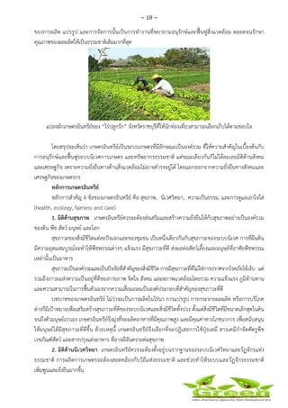 ~ 18 ~
 
 
ของการผลิต แปรรูป และการจัดการนั้นเป็นการทํางานที่พยายามอนุรักษ์และฟื้นฟูสิ่งแวดล้อม ตลอดจนรักษา
คุณภาพของผลผลิตให้เป็นธรรมชาติเดิมมากที่สุด
แปลงผักเกษตรอินทรีย์ของ “ไร่ปลูกรัก” จังหวัดราชบุรีที่ให้นักท่องเที่ยวสามารถเลือกเก็บได้ตามชอบใจ
โดยสรุปจะเห็นว่า เกษตรอินทรีย์เป็นระบบเกษตรที่มีลักษณะเป็นองค์รวม ที่ให้ความสําคัญในเบื้องต้นกับ
การอนุรักษ์และฟื้นฟูระบบนิเวศการเกษตร และทรัพยากรธรรมชาติ แต่ขณะเดียวกันก็ไม่ได้ละเลยมิติด้านสังคม
และเศรษฐกิจ เพราะความยั่งยืนทางด้านสิ่งแวดล้อมไม่อาจดํารงอยู่ได้ โดยแยกออกจากความยั่งยืนทางสังคมและ
เศรษฐกิจของเกษตรกร
หลักการเกษตรอินทรีย์
หลักการสําคัญ 4 ข้อของเกษตรอินทรีย์ คือ สุขภาพ, นิเวศวิทยา, ความเป็นธรรม, และการดูแลเอาใจใส่
(health, ecology, fairness and care)
1. มิติด้านสุขภาพ เกษตรอินทรีย์ควรจะต้องส่งเสริมและสร้างความยั่งยืนให้กับสุขภาพอย่างเป็นองค์รวม
ของดิน พืช สัตว์ มนุษย์ และโลก
สุขภาวะของสิ่งมีชีวิตแต่ละปัจเจกและของชุมชน เป็นหนึ่งเดียวกันกับสุขภาวะของระบบนิเวศ การที่ผืนดิน
มีความอุดมสมบูรณ์จะทําให้พืชพรรณต่างๆ แข็งแรง มีสุขภาวะที่ดี ส่งผลต่อสัตว์เลี้ยงและมนุษย์ที่อาศัยพืชพรรณ
เหล่านั้นเป็นอาหาร
สุขภาวะเป็นองค์รวมและเป็นปัจจัยที่สําคัญของสิ่งมีชีวิต การมีสุขภาวะที่ดีไม่ใช่การปราศจากโรคภัยไข้เจ็บ แต่
รวมถึงภาวะแห่งความเป็นอยู่ที่ดีของกายภาพ จิตใจ สังคม และสภาพแวดล้อมโดยรวม ความแข็งแรง ภูมิต้านทาน
และความสามารถในการฟื้นตัวเองจากความเสื่อมถอยเป็นองค์ประกอบที่สําคัญของสุขภาวะที่ดี
บทบาทของเกษตรอินทรีย์ ไม่ว่าจะเป็นการผลิตในไร่นา การแปรรูป การกระจายผลผลิต หรือการบริโภค
ต่างก็มีเป้าหมายเพื่อเสริมสร้างสุขภาวะที่ดีของระบบนิเวศและสิ่งมีชีวิตทั้งปวง ตั้งแต่สิ่งมีชีวิตที่มีขนาดเล็กสุดในดิน
จนถึงตัวมนุษย์เราเอง เกษตรอินทรีย์จึงมุ่งที่จะผลิตอาหารที่มีคุณภาพสูง และมีคุณค่าทางโภชนาการ เพื่อสนับสนุน
ให้มนุษย์ได้มีสุขภาวะที่ดีขึ้น ด้วยเหตุนี้ เกษตรอินทรีย์จึงเลือกที่จะปฏิเสธการใช้ปุ๋ยเคมี สารเคมีกําจัดศัตรูพืช
เวชภัณฑ์สัตว์ และสารปรุงแต่งอาหาร ที่อาจมีอันตรายต่อสุขภาพ
2. มิติด้านนิเวศวิทยา เกษตรอินทรีย์ควรจะต้องตั้งอยู่บนรากฐานของระบบนิเวศวิทยาและวัฏจักรแห่ง
ธรรมชาติ การผลิตการเกษตรจะต้องสอดคล้องกับวิถีแห่งธรรมชาติ และช่วยทําให้ระบบและวัฏจักรธรรมชาติ
เพิ่มพูนและยั่งยืนมากขึ้น
 