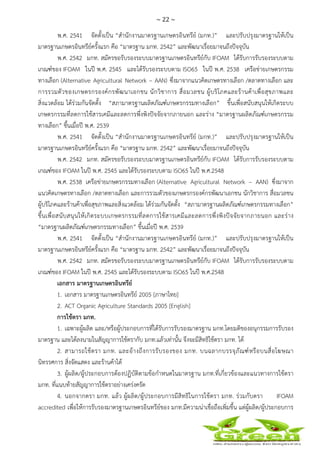 ~ 22 ~
 
 
พ.ศ. 2541 จัดตั้งเป็น “สํานักงานมาตรฐานเกษตรอินทรีย์ (มกท.)” และปรับปรุงมาตรฐานให้เป็น
มาตรฐานเกษตรอินทรีย์ครั้งแรก คือ “มาตรฐาน มกท. 2542” และพัฒนาเรื่อยมาจนถึงปัจจุบัน
พ.ศ. 2542 มกท. สมัครขอรับรองระบบมาตรฐานเกษตรอินทรีย์กับ IFOAM ได้รับการรับรองระบบตาม
เกณฑ์ของ IFOAM ในปี พ.ศ. 2545 และได้รับรองระบบตาม ISO65 ในปี พ.ศ. 2538 เครือข่ายเกษตรกรรม
ทางเลือก (Alternative Agricultural Network – AAN) ซึ่งมาจากแนวคิดเกษตรทางเลือก /ตลาดทางเลือก และ
การรวมตัวของเกษตรกรองค์กรพัฒนาเอกชน นักวิชาการ สื่อมวลชน ผู้บริโภคและร้านค้าเพื่อสุขภาพและ
สิ่งแวดล้อม ได้ร่วมกันจัดตั้ง “สภามาตรฐานผลิตภัณฑ์เกษตรกรรมทางเลือก” ขึ้นเพื่อสนับสนุนให้เกิดระบบ
เกษตรกรรมที่ลดการใช้สารเคมีและลดการพึ่งพิงปัจจัยจากภายนอก และร่าง “มาตรฐานผลิตภัณฑ์เกษตรกรรม
ทางเลือก” ขึ้นเมื่อปี พ.ศ. 2539
พ.ศ. 2541 จัดตั้งเป็น “สํานักงานมาตรฐานเกษตรอินทรีย์ (มกท.)” และปรับปรุงมาตรฐานให้เป็น
มาตรฐานเกษตรอินทรีย์ครั้งแรก คือ “มาตรฐาน มกท. 2542” และพัฒนาเรื่อยมาจนถึงปัจจุบัน
พ.ศ. 2542 มกท. สมัครขอรับรองระบบมาตรฐานเกษตรอินทรีย์กับ IFOAM ได้รับการรับรองระบบตาม
เกณฑ์ของ IFOAM ในปี พ.ศ. 2545 และได้รับรองระบบตาม ISO65 ในปี พ.ศ.2548
พ.ศ. 2538 เครือข่ายเกษตรกรรมทางเลือก (Alternative Agricultural Network – AAN) ซึ่งมาจาก
แนวคิดเกษตรทางเลือก /ตลาดทางเลือก และการรวมตัวของเกษตรกรองค์กรพัฒนาเอกชน นักวิชาการ สื่อมวลชน
ผู้บริโภคและร้านค้าเพื่อสุขภาพและสิ่งแวดล้อม ได้ร่วมกันจัดตั้ง “สภามาตรฐานผลิตภัณฑ์เกษตรกรรมทางเลือก”
ขึ้นเพื่อสนับสนุนให้เกิดระบบเกษตรกรรมที่ลดการใช้สารเคมีและลดการพึ่งพิงปัจจัยจากภายนอก และร่าง
“มาตรฐานผลิตภัณฑ์เกษตรกรรมทางเลือก” ขึ้นเมื่อปี พ.ศ. 2539
พ.ศ. 2541 จัดตั้งเป็น “สํานักงานมาตรฐานเกษตรอินทรีย์ (มกท.)” และปรับปรุงมาตรฐานให้เป็น
มาตรฐานเกษตรอินทรีย์ครั้งแรก คือ “มาตรฐาน มกท. 2542” และพัฒนาเรื่อยมาจนถึงปัจจุบัน
พ.ศ. 2542 มกท. สมัครขอรับรองระบบมาตรฐานเกษตรอินทรีย์กับ IFOAM ได้รับการรับรองระบบตาม
เกณฑ์ของ IFOAM ในปี พ.ศ. 2545 และได้รับรองระบบตาม ISO65 ในปี พ.ศ.2548
เอกสาร มาตรฐานเกษตรอินทรีย์
1. เอกสาร มาตรฐานเกษตรอินทรีย์ 2005 [ภาษาไทย]
2. ACT Organic Agriculture Standards 2005 [English]
การใช้ตรา มกท.
1. เฉพาะผู้ผลิต และ/หรือผู้ประกอบการที่ได้รับการรับรองมาตรฐาน มกท.โดยมติของอนุกรรมการรับรอง
มาตรฐาน และได้ลงนามในสัญญาการใช้ตรากับ มกท.แล้วเท่านั้น จึงจะมีสิทธิใช้ตรา มกท. ได้
2. สามารถใช้ตรา มกท. และอ้างถึงการรับรองของ มกท. บนฉลากบรรจุภัณฑ์หรือบนสื่อโฆษณา
นิทรรศการ สิ่งจัดแสดง และร้านค้าได้
3. ผู้ผลิต/ผู้ประกอบการต้องปฏิบัติตามข้อกําหนดในมาตรฐาน มกท.ที่เกี่ยวข้องและแนวทางการใช้ตรา
มกท. ที่แนบท้ายสัญญาการใช้ตราอย่างเคร่งครัด
4. นอกจากตรา มกท. แล้ว ผู้ผลิต/ผู้ประกอบการมีสิทธิในการใช้ตรา มกท. ร่วมกับตรา IFOAM
accredited เพื่อให้การรับรองมาตรฐานเกษตรอินทรีย์ของ มกท.มีความน่าเชื่อถือเพิ่มขึ้น แต่ผู้ผลิต/ผู้ประกอบการ
 