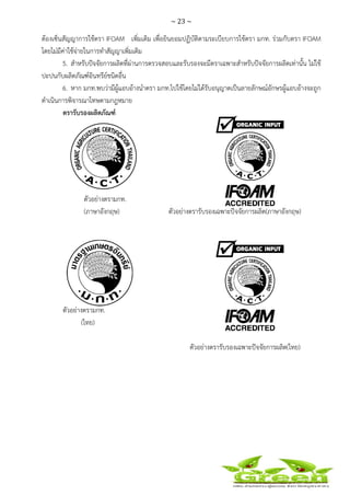 ~ 23 ~
 
 
ต้องเซ็นสัญญาการใช้ตรา IFOAM เพิ่มเติม เพื่อยินยอมปฏิบัติตามระเบียบการใช้ตรา มกท. ร่วมกับตรา IFOAM
โดยไม่มีค่าใช้จ่ายในการทําสัญญาเพิ่มเติม
5. สําหรับปัจจัยการผลิตที่ผ่านการตรวจสอบและรับรองจะมีตราเฉพาะสําหรับปัจจัยการผลิตเท่านั้น ไม่ใช้
ปะปนกับผลิตภัณฑ์อินทรีย์ชนิดอื่น
6. หาก มกท.พบว่ามีผู้แอบอ้างนําตรา มกท.ไปใช้โดยไม่ได้รับอนุญาตเป็นลายลักษณ์อักษรผู้แอบอ้างจะถูก
ดําเนินการพิจารณาโทษตามกฎหมาย
ตรารับรองผลิตภัณฑ์
ตัวอย่างตรามกท.
(ภาษาอังกฤษ) ตัวอย่างตรารับรองเฉพาะปัจจัยการผลิต(ภาษาอังกฤษ)
ตัวอย่างตรามกท.
(ไทย)
ตัวอย่างตรารับรองเฉพาะปัจจัยการผลิต(ไทย)
 