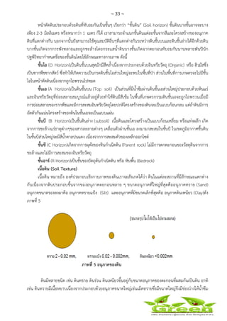 ~ 33 ~
 
 
หน้าตัดดินประกอบด้วยดินที่ทับถมกันเป็นชั้นๆ เรียกว่า “ชั้นดิน” (Soil horizon) ชั้นดินบางชั้นอาจจะบาง
เพียง 2-3 มิลลิเมตร หรือหนากว่า 1 เมตร ก็ได้ เราสามารถจําแนกชั้นดินแต่ละชั้นจากสีและโครงสร้างของอนุภาค
ดินที่แตกต่างกัน นอกจากนั้นยังสามารถใช้คุณสมบัติอื่นๆที่แตกต่างกันระหว่างดินชั้นบนและดินชั้นล่างได้อีกด้วยดิน
บางชั้นเกิดจากการพังทลายและถูกชะล้างโดยกระแสน้ําดินบางชั้นเกิดจากตะกอนทับถมกันนานหลายพันปีนัก
ปฐพีวิทยากําหนดชื่อของชั้นดินโดยใช้ลักษณะทางกายภาพ ดังนี้
ชั้นโอ (O Horizon)เป็นดินชั้นบนสุดมักมีสีคล้ําเนื่องจากประกอบด้วยอินทรียวัตถุ (Organic) หรือ ฮิวมัสซึ่ง
เป็นซากพืชซากสัตว์ ซึ่งทําให้เกิดความเป็นกรดดินชั้นโอส่วนใหญ่จะพบในพื้นที่ป่า ส่วนในพื้นที่การเกษตรจะไม่มีชั้น
โอในหน้าตัดดินเนื่องจากถูกไถพรวนไปหมด
ชั้นเอ (A Horizon)เป็นดินชั้นบน (Top soil) เป็นส่วนที่มีน้ําซึมผ่านดินชั้นเอส่วนใหญ่ประกอบด้วยหินแร่
และอินทรียวัตถุที่ย่อยสลายสมบูรณ์แล้วอยู่ด้วยทําให้ดินมีสีเข้ม ในพื้นที่เกษตรกรรมดินชั้นเอจะถูกไถพรวนเมื่อมี
การย่อยสลายของรากพืชและมีการสะสมอินทรียวัตถุโดยปกติโครงสร้างของดินจะเป็นแบบก้อนกลม แต่ถ้าดินมีการ
อัดตัวกันแน่นโครงสร้างของดินในชั้นเอจะเป็นแบบแผ่น
ชั้นบี (B Horizon)เป็นชั้นดินล่าง (subsoil) เนื้อดินและโครงสร้างเป็นแบบก้อนเหลี่ยม หรือแท่งผลึก เกิด
จากการชะล้างแร่ธาตุต่างๆของสารละลายต่างๆ เคลื่อนตัวผ่านชั้นเอ ลงมามาสะสมในชั้นบี ในเขตภูมิอากาศชื้นดิน
ในชั้นบีส่วนใหญ่จะมีสีน้ําตาลปนแดง เนื่องจากการสะสมตัวของเหล็กออกไซด์
ชั้นซี (C Horizon)เกิดจากการผุพังของหินกําเนิดดิน (Parent rock) ไม่มีการตกตะกอนของวัสดุดินจากการ
ชะล้างและไม่มีการสะสมของอินทรียวัตถุ
ชั้นอาร์ (R Horizon)เป็นชั้นของวัตถุต้นกําเนิดดิน หรือ หินพื้น (Bedrock)
เนื้อดิน (Soil Texture)
เนื้อดิน หมายถึง องค์ประกอบเชิงกายภาพของดินเราจะสังเกตได้ว่า ดินในแต่ละสถานที่มีลักษณะแตกต่าง
กันเนื่องจากดินประกอบขึ้นจากของอนุภาคตะกอนหลาย ๆ ขนาดอนุภาคที่ใหญ่ที่สุดคืออนุภาคทราย (Sand)
อนุภาคขนาดรองลงมาคือ อนุภาคทรายแป้ง (Silt) และอนุภาคที่มีขนาดเล็กที่สุดคือ อนุภาคดินเหนียว (Clay)ดัง
ภาพที่ 5
ภาพที่ 5 อนุภาคของดิน
ดินมีหลายชนิด เช่น ดินทราย ดินร่วน ดินเหนียวขึ้นอยู่กับขนาดอนุภาคของตะกอนที่ผสมกันเป็นดิน อาทิ
เช่น ดินทรายมีเนื้อหยาบเนื่องจากประกอบด้วยอนุภาคขนาดใหญ่เช่นเม็ดทรายซึ่งมีขนาดใหญ่จึงมีช่องว่างให้น้ําซึม
 