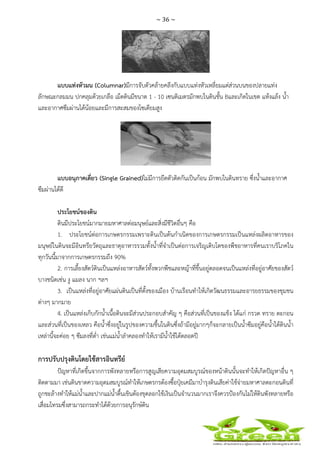 ~ 36 ~
 
 
แบบแท่งหัวมน (Columnar)มีการจับตัวคล้ายคลึงกับแบบแท่งหัวเหลี่ยมแต่ส่วนบนของปลายแท่ง
ลักษณะกลมมน ปกคลุมด้วยเกลือ เม็ดดินมีขนาด 1 - 10 เซนติเมตรมักพบในดินชั้น Bและเกิดในเขต แห้งแล้ง น้ํา
และอากาศซึมผ่านได้น้อยและมีการสะสมของโซเดียมสูง
แบบอนุภาคเดี่ยว (Single Grained)ไม่มีการยึดตัวติดกันเป็นก้อน มักพบในดินทราย ซึ่งน้ําและอากาศ
ซึมผ่านได้ดี
ประโยชน์ของดิน
ดินมีประโยชน์มากมายมหาศาลต่อมนุษย์และสิ่งมีชีวิตอื่นๆ คือ
1. ประโยชน์ต่อการเกษตรกรรมเพราะดินเป็นต้นกําเนิดของการเกษตรกรรมเป็นแหล่งผลิตอาหารของ
มนุษย์ในดินจะมีอินทรียวัตถุและธาตุอาหารรวมทั้งน้ําที่จําเป็นต่อการเจริญเติบโตของพืชอาหารที่คนเราบริโภคใน
ทุกวันนี้มาจากการเกษตรกรรมถึง 90%
2. การเลี้ยงสัตว์ดินเป็นแหล่งอาหารสัตว์ทั้งพวกพืชและหญ้าที่ขึ้นอยู่ตลอดจนเป็นแหล่งที่อยู่อาศัยของสัตว์
บางชนิดเช่น งู แมลง นาก ฯลฯ
3. เป็นแหล่งที่อยู่อาศัยแผ่นดินเป็นที่ตั้งของเมือง บ้านเรือนทําให้เกิดวัฒนธรรมและอารยธรรมของชุมชน
ต่างๆ มากมาย
4. เป็นแหล่งเก็บกักน้ําเนื้อดินจะมีส่วนประกอบสําคัญ ๆ คือส่วนที่เป็นของแข็ง ได้แก่ กรวด ทราย ตะกอน
และส่วนที่เป็นของเหลว คือน้ําซึ่งอยู่ในรูปของความชื้นในดินซึ่งถ้ามีอยู่มากๆก็จะกลายเป็นน้ําซึมอยู่คือน้ําใต้ดินน้ํา
เหล่านี้จะค่อย ๆ ซึมลงที่ต่ํา เช่นแม่น้ําลําคลองทําให้เรามีน้ําใช้ได้ตลอดปี
การปรับปรุงดินโดยใช้สารอินทรีย์
ปัญหาที่เกิดขึ้นจากการพังทลายหรือการสูญเสียความอุดมสมบูรณ์ของหน้าดินนั้นจะทําให้เกิดปัญหาอื่น ๆ
ติดตามมา เช่นดินขาดความอุดมสมบูรณ์ทําให้เกษตรกรต้องซื้อปุ๋ยเคมีมาบํารุงดินเสียค่าใช้จ่ายมหาศาลตะกอนดินที่
ถูกชะล้างทําให้แม่น้ําและปากแม่น้ําตื้นเขินต้องขุดลอกใช้เงินเป็นจํานวนมากเราจึงควรป้องกันไม่ให้ดินพังทลายหรือ
เสื่อมโทรมซึ่งสามารถกระทําได้ด้วยการอนุรักษ์ดิน
 