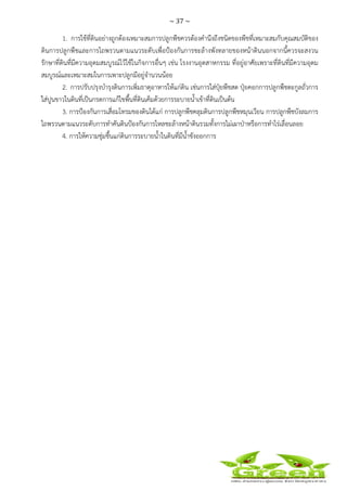 ~ 37 ~
 
 
1. การใช้ที่ดินอย่างถูกต้องเหมาะสมการปลูกพืชควรต้องคํานึงถึงชนิดของพืชที่เหมาะสมกับคุณสมบัติของ
ดินการปลูกพืชและการไถพรวนตามแนวระดับเพื่อป้องกันการชะล้างพังทลายของหน้าดินนอกจากนี้ควรจะสงวน
รักษาที่ดินที่มีความอุดมสมบูรณ์ไว้ใช้ในกิจการอื่นๆ เช่น โรงงานอุตสาหกรรม ที่อยู่อาศัยเพราะที่ดินที่มีความอุดม
สมบูรณ์และเหมาะสมในการเพาะปลูกมีอยู่จํานวนน้อย
2. การปรับปรุงบํารุงดินการเพิ่มธาตุอาหารให้แก่ดิน เช่นการใส่ปุ๋ยพืชสด ปุ๋ยคอกการปลูกพืชตะกูลถั่วการ
ใส่ปูนขาวในดินที่เป็นกรดการแก้ไขพื้นที่ดินเค็มด้วยการระบายน้ําเข้าที่ดินเป็นต้น
3. การป้องกันการเสื่อมโทรมของดินได้แก่ การปลูกพืชคลุมดินการปลูกพืชหมุนเวียน การปลูกพืชบังลมการ
ไถพรวนตามแนวระดับการทําคันดินป้องกันการไหลชะล้างหน้าดินรวมทั้งการไม่เผาป่าหรือการทําไร่เลื่อนลอย
4. การให้ความชุ่มชื้นแก่ดินการระบายน้ําในดินที่มีน้ําขังออกการ
 