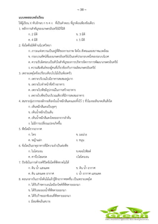 ~ 38 ~
 
 
แบบทดสอบหลังเรียน
ให้ผู้เรียน X ทับอักษร ก ข ค ง ที่เป็นคําตอบ ที่ถูกต้องเพียงข้อเดียว
1. หลักการสําคัญของเกษตรอินทรีย์มีกี่มิติ
ก. 2 มิติ ข. 3 มิติ
ค. 4 มิติ ง. 5 มิติ
2. ข้อใดคือมิติด้านนิเวศวิทยา
ก. ภาวะแห่งความเป็นอยู่ที่ดีของกายภาพ จิตใจ สังคมและสภาพแวดล้อม
ข. กระบวนทัศน์ที่มองเกษตรอินทรีย์เป็นองค์ประกอบหนึ่งของระบบนิเวศ
ค. ความรับผิดชอบเป็นหัวใจสําคัญของการบริหารจัดการการพัฒนาเกษตรอินทรีย์
ง. ความสัมพันธ์ของผู้คนที่เกี่ยวข้องกับการผลิตเกษตรอินทรีย์
3. เพราะเหตุใดจึงเปรียบเทียบใบไม้เป็นห้องครัว
ก. เพราะบริเวณใบมีอาหารสะสมอยู่มาก
ข. เพราะใบทําหน้าที่สร้างอาหาร
ค. เพราะใบพืชมีอุปกรณ์ในการสร้างอาหาร
ง. เพราะใบพืชเป็นบริเวณเดียวที่มีการสะสมอาหาร
4. สมชายจุ่มรากของผักกะสังลงในน้ําหมึกสีแดงและทิ้งไว้ 1 ชั่วโมงจะสังเกตเห็นสิ่งใด
ก. เห็นหมึกสีแดงเป็นจุดๆ
ข. เห็นน้ําหมึกเป็นเส้น
ค. เห็นน้ําหมึกสีแดงไหลออกจากลําต้น
ง. ไม่มีการเปลี่ยนแปลงเกิดขึ้น
5. พืชใดมีรากอากาศ
ก. ไทร ข. มะม่วง
ค. หญ้าแฝก ง. ขนุน
6. ข้อใดเป็นธาตุอาหารที่มีความจําเป็นต่อพืช
ก. ไนโตรเจน ข.คลอโรฟิลด์
ค. คาร์โบไฮเดรต ง.ไฮโดรเจน
7. ปัจจัยในการดํารงค์ชีวิตข้อใดที่พืชขาดไม่ได้
ก. ดิน น้ํา แสงแดด ข. ดิน น้ํา อากาศ
ค. ดิน แสงแดด อากาศ ง. น้ํา อากาศ แสงแดด
8. ตอนกลางวันเรานั่งต้นไม้แล้วรู้สึกอากาศสดชื่น เป็นเพราะเหตุใด
ก. ได้รับก๊าชคาบอนไดอ๊อกไซค์ที่พืชคายออกมา
ข. ได้รับละอองน้ําที่พืชคายออกมา
ค. ได้รับก๊าชออกซิเจนที่พืชคายออกมา
ง. มีลมพัดเย็นสบาย
 