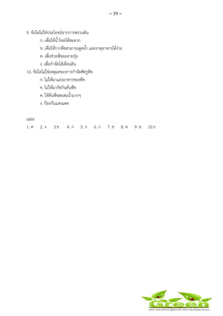 ~ 39 ~
 
 
9. ข้อใดไม่ใช่ประโยชน์จากการพรวนดิน
ก. เพื่อให้น้ําไหลได้สะดวก
ข. เพื่อให้รากพืชสามารถดูดน้ํา และธาตุอาหารได้ง่าย
ค. เพื่อช่วยพืชละลายปุ๋ย
ง. เพื่อกําจัดไส้เดือนดิน
10. ข้อใดไม่ใช่เหตุผลของการกําจัดศัตรูพืช
ก. ไม่ให้มาแย่งอาหารของพืช
ข. ไม่ให้มากัดกินต้นพืช
ค. ให้ต้นพืชสะสมน้ํามากๆ
ง. ป้องกันแสงแดด
เฉลย
1. ค 2. ง 3.ข 4. ก 5. ก 6. ก 7. ข 8. ค 9. ข 10.ก
 