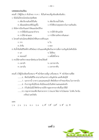 ~ 41 ~
 
 
บททดสอบก่อนเรียน
ตอนที่ 1 ให้ผู้เรียน X ทับอักษร ก ข ค ง ที่เป็นคําตอบที่ถูกต้องเพียงข้อเดียว
1. ข้อใดไม่ใช่ประโยชน์ของปุ๋ยพืชสด
ก. เพิ่มปริมาณอินทรีย์ในดิน ข. เพิ่มปริมาณน้ําในดิน
ค. เพิ่มผลผลิตของพืชในสูงขึ้น ง. ทําให้ดินร่วนซุยสะดวกในการเตรียมดิน
2. ข้อใดการป้องกันและกําจัดแมลงโดยวิธีกล
ก. การใช้มือจับแมลงมาทําลาย ข. การใช้กําดักแสงไฟ
ค. การใช้ยาฆ่าแมลง ง. การใช้สารสกัดจากต้นสะเดา
3. โครงสร้างส่วนใดของพืชมีหน้าที่สังเคราะห์ด้วยแสง
ก. ราก ข. ใบ
ค. ลําต้น ง. ดอก
4. ตัวห้ําคือสิ่งมีชีวิตที่ดํารงชีวิตโดยการกินแมลงศัตรูพืชเป็นอาหารเพื่อการเจริญเติบโตคือข้อใด
ก. นก ข. ไส้เดือน
ค. หอยเชอรี่ ง. เพลี้ยสีน้ําตาล
5. ควรใช้สารสกัดจากสะเดาฉีดพ่นเวลาใดจะได้ผลดี
ก. เวลาเช้า ข. เวลากลางวัน
ค. เวลาเย็น ง. เวลากลางคืน
ตอนที่ 2 ให้ผู้เรียนขีดเครื่องหมาย หน้าข้อความที่ถูก เครื่องหมาย หน้าข้อความที่ผิด
..........6. พืชเป็นสิ่งมีชีวิต สามารถกินอาหาร เจริญเติบโต และสืบพันธุ์ได้
..........7. นอกจากน้ํา อาหาร และแสงแดดแล้ว พืชยังต้องการก๊าชออกชิเจน ในการหายใจ
..........8. ถ้าเราปลูกต้นไม้ในร่ม ต้นไม้จะเอนไปในทิศทางแสงแดดส่องถึง
..........9. ถ้าในดินไม่มีน้ําพืชก็สามารถใช้รากดูดอาหารจากดินขึ้นมาใช้ได้
.........10. ธาตุอาหารของพืช คือสารอาหาร 5 ประเภท ได้แก่ คาโบไฮเดรต โปรตีน วิตามิน
เกลือแร่ และไขมัน
เฉลย
1. ข 2. ข 3. ข 4. ก 5. ค 6. 7. 8. 9. 10.
บทที่ 3
 