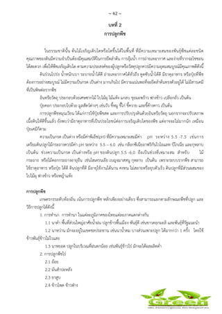 ~ 42 ~
 
 
บทที่ 2
การปลูกพืช
ในธรรมชาตินั้น ต้นไม้เจริญเติบโตหรือโตขึ้นได้ในพื้นที่ ที่มีความเหมาะสมของพันธุ์พืชแต่ละชนิด
คุณภาพของดินมีความจําเป็นต้องมีคุณสมบัติในการยึดลําต้น การอุ้มน้ํา การถ่ายเทอากาศ และง่ายที่รากจะไชชอน
ได้สะดวก เพื่อให้พืชเจริญเติบโต ตามความประสงค์ของผู้ปลูกหรือวัสดุปลูกควรมีความอุดมสมบูรณ์มีคุณภาพดีดังนี้
ดินร่วนโปร่ง น้ําหนักเบา ระบายน้ําได้ดี ถ่ายเทอากาศได้ทั่วถึง ดูดซับน้ําได้ดี มีธาตุอาหาร หรือปุ๋ยที่พืช
ต้องการอย่างสมบูรณ์ ไม่มีความเป็นกรด เป็นด่าง มากเกินไป มีความแน่นพอที่จะยึดลําต้นทรงตัวอยู่ได้ ไม่มีสารเคมี
ที่เป็นพิษต่อรากพืช
อินทรียวัตถุ ประกอบด้วยเศษซากไม้ ใบไม้ผุ ไม้แห้ง แกลบ ขุยมะพร้าว ฟางข้าว เปลือกถั่ว เป็นต้น
ปุ๋ยคอก ประกอบไปด้วย มูลสัตว์ต่างๆ เช่นวัว ขี้หมู ขี้ไก่ ขี้ควาย และขี้ค้างคาว เป็นต้น
การปลูกพืชหมุนเวียน ได้แก่การใช้ปุ๋ยพืชสด และการปรับปรุงดินด้วยอินทรียวัตถุ นอกจากจะปรับสภาพ
เนื้อดินให้ดีขึ้นแล้ว ยังพบว่ามีธาตุอาหารที่เป็นประโยชน์ต่อการเจริญเติบโตของพืช แต่อาจจะไม่มากนัก เหมือน
ปุ๋ยเคมีก็ตาม
ความเป็นกรด เป็นด่าง หรือมีค่าพีเอ็ช(pH) ที่มีความเหมาะสมมีค่า pH ระหว่าง 5.5 -7.5 เช่นการ
เตรียมดินปลูกไม้กระถางควรมีค่า pH ระหว่าง 5.5 – 6.0 เช่น กล๊อกซีเนียอาฟริกันไวโอแลท บีโกเนีย และกุหลาบ
เป็นต้น ช่วงความเป็นกรด เป็นด่างหรือ pH ของดินปลูก 5.5 -6.0 ถือเป็นช่วงที่เหมาะสม สําหรับ ไม้
กระถาง หรือไม้ดอกกระถางอายุยืน เช่นไฮเดรนเยีย เบญจมาสหนู กุหลาบ เป็นต้น เพราะระบบรากพืช สามารถ
ใช้ธาตุอาหาร หรือปุ๋ย ได้ดี ดินปลูกที่ดี มีอายุใช้งานได้นาน คงทน ไม่สลายหรือยุบตัวเร็ว ดินปลูกที่มีส่วนผสมของ
ใบไม้ผุ ฟางข้าว หรือหญ้าแห้ง
การปลูกพืช
เกษตรกรระดับท้องถิ่น เน้นการปลูกพืช หลักเพียงอย่างเดียว ซึ่งสามารถแยกตามลักษณะพืชที่ปลูก และ
วิธีการปลูกได้ดังนี้
1. การทํานา การทํานา ในแต่ละภูมิภาคของไทยแต่ละภาคแตกต่างกัน
1.1 นาดํา พื้นที่ส่วนใหญ่อาศัยน้ําฝน ปลูกข้าวพื้นเมือง พันธุ์ดี เช่นขาวดอกมะลิ และพันธุ์ที่รัฐแนะนํา
1.2 นาหว่าน มักจะอยู่ในเขตชลประทาน เช่นนาน้ําตม บางส่วนเพาะปลูก ได้มากกว่า 1 ครั้ง โดยใช้
ข้าวพันธุ์ข้าวไม่ไวแสง
1.3 นาหยอด ปลูกในบริเวณที่ฝนตกน้อย เช่นพันธุ์ข้าวไร่ มักจะได้ผลผลิตต่ํา
2. การปลูกพืชไร่
2.1 อ้อย
2.2 มันสําปะหลัง
2.3 ยาสูบ
2.4 ข้าวโพด ข้าวฟ่าง
 