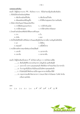 ~ 51 ~
 
 
บททดสอบหลังเรียน
ตอนที่ 1 ให้ผู้เรียนกากบาท ( ) ทับอักษร ก ข ค ง ที่เป็นคําตอบที่ถูกต้องเพียงข้อเดียว
1. ข้อใดไม่ใช่ประโยชน์ของปุ๋ยพืชสด
ก. เพิ่มปริมาณอินทรีย์ในดิน ข. เพิ่มปริมาณน้ําในดิน
ค. เพิ่มผลผลิตของพืชในสูงขึ้น ง. ทําให้ดินร่วนซุยสะดวกในการเตรียมดิน
2. ข้อใดการป้องกันและกําจัดแมลงโดยวิธีกล
ก. การใช้มือจับแมลงมาทําลาย ข. การใช้กําดักแสงไฟ
ค. การใช้ยาฆ่าแมลง ง. การใช้สารสกัดจากต้นสะเดา
3. โครงสร้างส่วนใดของพืชมีหน้าที่สังเคราะห์ด้วยแสง
ก. ราก ข. ใบ
ค. ลําต้น ง. ดอก
4. ตัวห้ําคือสิ่งมีชีวิตที่ดํารงชีวิตโดยการกินแมลงศัตรูพืชเป็นอาหารเพื่อการเจริญเติบโตคือข้อใด
ก. นก ข. ไส้เดือน
ค. หอยเชอรี่ ง. เพลี้ยสีน้ําตาล
5. ควรใช้สารสกัดจากสะเดาฉีดพ่นเวลาใดจะได้ผลดี
ก. เวลาเช้า ข. เวลากลางวัน
ค. เวลาเย็น ง. เวลากลางคืน
ตอนที่ 2 ให้ผู้เรียนขีดเครื่องหมาย หน้าข้อความที่ ถูก กา X หน้าข้อความที่ผิด
..........6 . พืชเป็นสิ่งมีชีวิต สามารถกินอาหาร เจริญเติบโต และสืบพันธุ์ได้
..........7. นอกจากน้ํา อาหาร และแสงแดดแล้ว พืชยังต้องการก๊าชออกชิเจน ในการหายใจ
..........8. ถ้าเราปลูกต้นไม้ในร่ม ต้นไม้จะเอนไปในทิศทางแสงแดดส่องถึง
.........9. ถ้าในดินไม่มีน้ําพืชก็สามารถใช้รากดูดอาหารจากดินขึ้นมาใช้ได้
.........10. ธาตุอาหารของพืช คือสารอาหาร 5 ประเภท ได้แก่ คาโบไฮเดรต โปรตีน วิตามิน
เกลือแร่ และไขมัน
เฉลย
1.ข 2. ข 3. ข 4. ก 5. ค 6. 7. 8. 9. 10.
 
