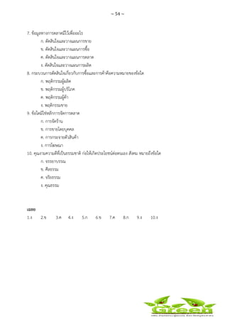 ~ 54 ~
 
 
7. ข้อมูลทางการตลาดมีไว้เพื่ออะไร
ก. ตัดสินใจและวางแผนการขาย
ข. ตัดสินใจและวางแผนการซื้อ
ค. ตัดสินใจและวางแผนการตลาด
ง. ตัดสินใจและวางแผนการผลิต
8. กระบวนการตัดสินใจเกี่ยวกับการซื้อและการค้าคือความหมายของข้อใด
ก. พฤติกรรมผู้ผลิต
ข. พฤติกรรมผู้บริโภค
ค. พฤติกรรมผู้ค้า
ง. พฤติกรรมขาย
9. ข้อใดมิใช่หลักการจัดการตลาด
ก. การจัดร้าน
ข. การขายโดยบุคคล
ค. การกระจายตัวสินค้า
ง. การโฆษณา
10. คุณงามความดีที่เป็นธรรมชาติ ก่อให้เกิดประโยชน์ต่อตนเอง สังคม หมายถึงข้อใด
ก. จรรยาบรรณ
ข. ศีลธรรม
ค. จริยธรรม
ง. คุณธรรม
เฉลย
1.ง 2.ข 3.ค 4.ง 5.ก 6.ข 7.ค 8.ก 9.ง 10.ง
 