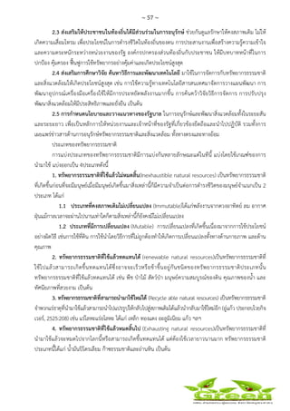 ~ 57 ~
 
 
2.3 ส่งเสริมให้ประชาชนในท้องถิ่นได้มีส่วนร่วมในการอนุรักษ์ ช่วยกันดูแลรักษาให้คงสภาพเดิม ไม่ให้
เกิดความเสื่อมโทรม เพื่อประโยชน์ในการดํารงชีวิตในท้องถิ่นของตน การประสานงานเพื่อสร้างความรู้ความเข้าใจ
และความตระหนักระหว่างหน่วยงานของรัฐ องค์กรปกครองส่วนท้องถิ่นกับประชาชน ให้มีบทบาทหน้าที่ในการ
ปกป้อง คุ้มครอง ฟื้นฟูการใช้ทรัพยากรอย่างคุ้มค่าและเกิดประโยชน์สูงสุด
2.4 ส่งเสริมการศึกษาวิจัย ค้นหาวิธีการและพัฒนาเทคโนโลยี มาใช้ในการจัดการกับทรัพยากรธรรมชาติ
และสิ่งแวดล้อมให้เกิดประโยชน์สูงสุด เช่น การใช้ความรู้ทางเทคโนโลยีสารสนเทศมาจัดการวางแผนพัฒนา การ
พัฒนาอุปกรณ์เครื่องมือเครื่องใช้ให้มีการประหยัดพลังงานมากขึ้น การค้นคว้าวิจัยวิธีการจัดการ การปรับปรุง
พัฒนาสิ่งแวดล้อมให้มีประสิทธิภาพและยั่งยืน เป็นต้น
2.5 การกําหนดนโยบายและวางแนวทางของรัฐบาล ในการอนุรักษ์และพัฒนาสิ่งแวดล้อมทั้งในระยะสัน
และระยะยาว เพื่อเป็นหลักการให้หน่วยงานและเจ้าหน้าที่ของรัฐที่เกี่ยวข้องยึดถือและนําไปปฏิบัติ รวมทั้งการ
เผยแพร่ข่าวสารด้านการอนุรักษ์ทรัพยากรธรรมชาติและสิ่งแวดล้อม ทั้งทางตรงและทางอ้อม
ประเภทของทรัพยากรธรรมชาติ
การแบ่งประเภทของทรัพยากรธรรมชาติมีการแบ่งกันหลายลักษณะแต่ในทีนี้ แบ่งโดยใช้เกณฑ์ของการ
นํามาใช้ แบ่งออกเป็น 4ประเภทดังนี้
1. ทรัพยากรธรรมชาติที่ใช้แล้วไม่หมดสิ้น(Inexhaustible natural resources) เป็นทรัพยากรธรรมชาติ
ที่เกิดขึ้นก่อนที่จะมีมนุษย์เมื่อมีมนุษย์เกิดขึ้นมาสิ่งเหล่านี้ก็มีความจําเป็นต่อการดํารงชีวิตของมนุษย์จําแนกเป็น 2
ประเภท ได้แก่
1.1 ประเภทที่คงสภาพเดิมไม่เปลี่ยนแปลง (Immutable)ได้แก่พลังงานจากดวงอาทิตย์ ลม อากาศ
ฝุ่นแม้กาลเวลาจะผ่านไปนานเท่าใดก็ตามสิ่งเหล่านี้ก็ยังคงมีไม่เปลี่ยนแปลง
1.2 ประเภทที่มีการเปลี่ยนแปลง (Mutable) การเปลี่ยนแปลงที่เกิดขึ้นเนื่องมาจากการใช้ประโยชน์
อย่างผิดวิธี เช่นการใช้ที่ดิน การใช้นําโดยวิธีการที่ไม่ถูกต้องทําให้เกิดการเปลี่ยนแปลงทั้งทางด้านกายภาพ และด้าน
คุณภาพ
2. ทรัพยากรธรรมชาติที่ใช้แล้วทดแทนได้ (renewable natural resources)เป็นทรัพยากรธรรมชาติที่
ใช้ไปแล้วสามารถเกิดขึ้นทดแทนได้ซึ่งอาจจะเร็วหรือช้าขึ้นอยู่กันชนิดของทรัพยากรธรรมชาติประเภทนั้น
ทรัพยากรธรรมชาติที่ใช้แล้วทดแทนได้ เช่น พืช ป่าไม้ สัตว์ป่า มนุษย์ความสมบูรณ์ของดิน คุณภาพของน้ํา และ
ทัศนียภาพที่สวยงาม เป็นต้น
3. ทรัพยากรธรรมชาติที่สามารถนํามาใช้ใหม่ได้ (Recycle able natural resources) เป็นทรัพยากรธรรมชาติ
จําพวกแร่ธาตุที่นํามาใช้แล้วสามารถนําไปแปรรูปให้กลับไปสู่สภาพเดิมได้แล้วนํากลับมาใช้ใหม่อีก (อู่แก้ว ประกอบไวยกิจ
เวอร์, 2525:208) เช่น แร่โลหะแร่อโลหะ ได้แก่ เหล็ก ทองแดง อะลูมิเนียม แก้ว ฯลฯ
4. ทรัพยากรธรรมชาติที่ใช้แล้วหมดสิ้นไป (Exhausting natural resources)เป็นทรัพยากรธรรมชาติที่
นํามาใช้แล้วจะหมดไปจากโลกนี้หรือสามารถเกิดขึ้นทดแทนได้ แต่ต้องใช้เวลายาวนานมาก ทรัพยากรธรรมชาติ
ประเภทนี้ได้แก่ น้ํามันปิโตรเลียม ก๊าซธรรมชาติและถ่านหิน เป็นต้น
 