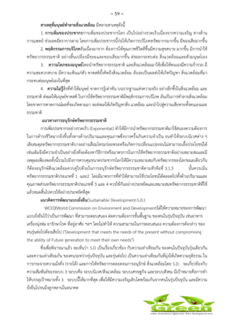 ~ 59 ~
 
 
สาเหตุที่มนุษย์ทําลายสิ่งแวดล้อม มีหลายสาเหตุดังนี้
1. การเพิ่มของประชากรการเพิ่มของประชากรโลก เป็นไปอย่างรวดเร็วเนื่องจากความเจริญ ทางด้าน
การแพทย์ ช่วยลดอัตราการตาย โดยการเพิ่มประชากรนี้ก่อให้เกิดการบริโภคทรัพยากรมากขึ้น มีของเสียมากขึ้น
2. พฤติกรรมการบริโภคอันเนื่องมาจาก ต้องการให้คุณภาพชีวิตดีขึ้นมีความสุขสบาย มากขึ้น มีการนําใช้
ทรัพยากรธรรมชาติ อย่างสิ้นเปลืองมีขยะและของเสียมากขึ้น ส่งผลกระทบต่อ สิ่งแวดล้อมและตัวมนุษย์เอง
3. ความโลภของมนุษย์โดยนําทรัพยากรธรรมชาติ และสิ่งแวดล้อมมาใช้เพื่อให้ตนเองมีความร่ํารวย มี
ความสะดวกสบาย มีความเห็นแก่ตัว ขาดสติยั้งคิดถึงสิ่งแวดล้อม อันจะเป็นผลส่งให้เกิดปัญหา สิ่งแวดล้อมที่มา
กระทบต่อมนุษย์เองในที่สุด
4. ความไม่รู้สิ่งที่ทําให้มนุษย์ ขาดการรู้เท่าทัน บนรากฐานแห่งความจริง อย่างลึกซึ้งในสิ่งแวดล้อม และ
ธรรมชาติ ส่งผลให้มนุษย์ขาดสติ ในการใช้ทรัพยากรธรรมชาติมีพฤติกรรมการบริโภค อันเป็นการทําลายสิ่งแวดล้อม
โดยขาดการคาดการณ์ผลที่จะเกิดตามมา จะส่งผลให้เกิดปัญหาสิ่ง แวดล้อม และนําไปสู่ความเสียหายทั้งตนเองและ
ธรรมชาติ
แนวทางการอนุรักษ์ทรัพยากรธรรมชาติ
การเพิ่มประชากรอย่างรวดเร็ว (Exponential) ทําให้มีการนําทรัพยากรธรรมชาติมาใช้สนองความต้องการ
ในการดํารงชีวิตมากยิ่งขึ้นทั้งทางด้านปริมาณและคุณภาพซึ่งบางครั้งเกินความจําเป็น จนทําให้ระบบนิเวศต่าง ๆ
เสียสมดุลทรัพยากรธรรมชาติบางอย่างเสื่อมโทรมร่อยหรอหรือเกิดการเปลี่ยนแปลงจนไม่สามารถเอื้อประโยชน์ได้
เช่นเดิมจึงมีความจําเป็นอย่างยิ่งที่จะต้องหาวิธีการหรือมาตรการในการใช้ทรัพยากรธรรมชาติอย่างเหมาะสมและมี
เหตุผลเพียงพอทั้งนี้รวมไปถึงการควบคุมขนาดประชากรโลกให้มีความเหมาะสมกับทรัพยากรของโลกขณะเดียวกัน
ก็ต้องอนุรักษ์สิ่งแวดล้อมควบคู่ไปด้วยในการอนุรักษ์ทรัพยากรธรรมชาติตามหัวข้อที่ 3.1.3 นั้นควรเน้น
ทรัพยากรธรรมชาติประเภทที่ 1 และ2 โดยมีมาตรการที่ทําให้สามารถใช้ประโยชน์ได้ตลอดไปทั้งด้านปริมาณและ
คุณภาพส่วนทรัพยากรธรรมชาติประเภทที่ 3 และ 4 ควรใช้กันอย่างประหยัดและเหมาะสมทรัพยากรธรรมชาติที่ใช้
แล้วหมดสิ้นไปควรใช้อย่างประหยัดที่สุด
แนวคิดการพัฒนาแบบยั่งยืน(Sustainable Development-S.D.)
WCED(World Commission on Environment and Development)ได้ให้ความหมายของการพัฒนา
แบบยั่งยืนไว้ว่าเป็นการพัฒนา ที่สามารถตอบสนอง ต่อความต้องการขั้นพื้นฐาน ของคนในรุ่นปัจจุบัน เช่นอาหาร
เครื่องนุ่งห่ม ยารักษาโรค ที่อยู่อาศัย ฯลฯ โดยไม่ทําให้ ความสามารถในการตอบสนอง ความต้องการดังกล่าว ของ
คนรุ่นต่อไปต้องเสียไป ("Development that meets the needs of the present without compromising
the ability of Future generation to meet their own needs")
ซึ่งเพื่อพิจารณาแล้ว จะเห็นว่า S.D เป็นเรื่องเกี่ยวข้อง กับความเท่าเทียมกัน ของคนในปัจจุบันรุ่นเดียวกัน
และความเท่าเทียมกัน ของคนระหว่างรุ่นปัจจุบัน และรุ่นต่อไป เป็นความเท่าเทียมกันที่มุ่งให้เกิดความยุติธรรม ใน
การกระจายความมั่งคั่ง (รายได้) และการให้ทรัพยากรตลอดจนการอนุรักษ์ สิ่งแวดล้อมโดย S.D. จะเกี่ยวข้องกับ
ความสัมพันธ์ของระบบ 3 ระบบคือ ระบบนิเวศ/สิ่งแวดล้อม ระบบเศรษฐกิจ และระบบสังคม มีเป้าหมายคือการทํา
ให้บรรลุเป้าหมายทั้ง 3 ระบบนี้ให้มากที่สุด เพื่อให้มีความเจริญเติบโตพร้อมกันจากคนในรุ่นปัจจุบัน และมีความ
ยั่งยืนไปจนถึงลูกหลานในอนาคต
 