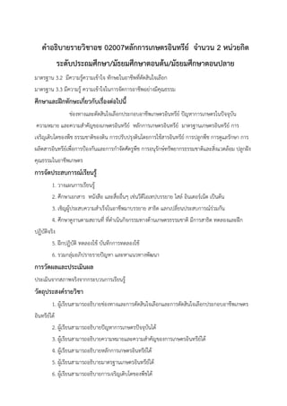 คําอธิบายรายวิชาอช 02007หลักการเกษตรอินทรีย์ จํานวน 2 หน่วยกิต
ระดับประถมศึกษา/มัธยมศึกษาตอนต้น/มัธยมศึกษาตอนปลาย
มาตรฐาน 3.2 มีความรู้ความเข้าใจ ทักษะในอาชีพที่ตัดสินใจเลือก
มาตรฐาน 3.3 มีความรู้ ความเข้าใจในการจัดการอาชีพอย่างมีคุณธรรม
ศึกษาและฝึกทักษะเกี่ยวกับเรื่องต่อไปนี้
ช่องทางและตัดสินใจเลือกประกอบอาชีพเกษตรอินทรีย์ ปัญหาการเกษตรในปัจจุบัน
ความหมาย และความสําคัญของเกษตรอินทรีย์ หลักการเกษตรอินทรีย์ มาตรฐานเกษตรอินทรีย์ การ
เจริญเติบโตของพืช ธรรมชาติของดิน การปรับปรุงดินโดยการใช้สารอินทรีย์ การปลูกพืช การดูแลรักษา การ
ผลิตสารอินทรีย์เพื่อการป้องกันและการกําจัดศัตรูพืช การอนุรักษ์ทรัพยากรธรรมชาติและสิ่งแวดล้อม ปลูกฝัง
คุณธรรมในอาชีพเกษตร
การจัดประสบการณ์เรียนรู้
1. วางแผนการเรียนรู้
2. ศึกษาเอกสาร หนังสือ และสื่ออื่นๆ เช่นวีดีโอเทปบรรยาย ไสล์ อินเตอร์เน็ต เป็นต้น
3. เชิญผู้ประสบความสําเร็จในอาชีพมาบรรยาย สาธิต แลกเปลี่ยนประสบการณ์ร่วมกัน
4. ศึกษาดูงานตามสถานที่ ที่ดําเนินกิจกรรมทางด้านเกษตรธรรมชาติ มีการสาธิต ทดลองและฝึก
ปฏิบัติจริง
5. ฝึกปฏิบัติ ทดลองใช้ บันทึกการทดลองใช้
6. รวมกลุ่มอภิปรายรายปัญหา และหาแนวทางพัฒนา
การวัดผลและประเมินผล
ประเมินจากสภาพจริงจากกระบวนการเรียนรู้
วัตถุประสงค์รายวิชา
1. ผู้เรียนสามารถอธิบายช่องทางและการตัดสินใจเลือกและการตัดสินใจเลือกประกอบอาชีพเกษตร
อินทรีย์ได้
2. ผู้เรียนสามารถอธิบายปัญหาการเกษตรปัจจุบันได้
3. ผู้เรียนสามารถอธิบายความหมายและความสําคัญของการเกษตรอินทรีย์ได้
4. ผู้เรียนสามารถอธิบายหลักการเกษตรอินทรีย์ได้
5. ผู้เรียนสามารถอธิบายมาตรฐานเกษตรอินทรีย์ได้
6. ผู้เรียนสามารถอธิบายการเจริญเติบโตของพืชได้
 