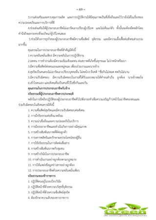 ~ 69 ~
 
 
3.งานส่งเสริมและควบคุมการผลิต และการปฏิบัติงานให้มีคุณภาพเป็นที่เชื่อถือและไว้วางใจได้ในเรื่องของ
ความปลอดภัยและการบริการที่ดี
4.ช่วยส่งเสริมให้ผู้ประกอบอาชีพไม่เอารัดเอาเปรียบผู้บริโภค และไม่เห็นแก่ตัว ทั้งนั้นจะต้องยึดหลักโดย
คํานึงถึงผลกระทบที่จะเกิดแก่ผู้บริโภคเสมอ
5.ช่วยให้วงการธุรกิจของผู้ประกอบอาชีพมีความซื่อสัตย์ ยุติธรรม และมีความเอื้อเฟื้อต่อสังคมส่วนรวม
มากขึ้น
คุณธรรมในการประกอบอาชีพที่สําคัญมีดังนี้
1.ความขยันหมั่นเพียร มีความขยันในการปฏิบัติงาน
2.อดทน การทํางานต้องมีความเข้มแข็งอดทน ต่อสภาพที่เกิดขึ้นทุกขณะ ไม่ว่าหนักหรือเบา
3.มีความซื่อสัตย์ต่อตนเองและหมู่คณะ เพื่อนร่วมงานและนายจ้าง
4.สุจริตเป็นคนตรงไม่เอารัดเอาเปรียบบุคคลอื่น ไม่คดโกง ถือคติ “ซื่อกินไม่หมด คตกินไม่นาน
5.มีความรับผิดชอบ มีความรับผิดชอบในงานที่ได้รับมอบหมายให้ทําจนสําเร็จ ถูกต้อง นายจ้างพอใจ
6.เข้าใจตนเอง และสังคมคือเป็นคนที่ไว้ใจซึ่งกันและกัน
คุณธรรมในการประกอบอาชีพรับจ้าง
จริยธรรมที่ผู้ประกอบอาชีพควรประพฤติ
หลักในการยึดถือปฏิบัติของผู้ประกอบอาชีพทั่วไปพึงกระทําเพื่อความเจริญก้าวหน้าในอาชีพของตนและ
ร่วมรับผิดชอบในสังคมควรมีดังนี้
1. ความซื่อสัตย์สุจริตและมีความรับผิดชอบต่อสังคม
2. การมีจริยธรรมต่อสิ่งแวดล้อม
3. ความน่าเชื่อถือและความปลอดภัยในบริการ
4. การมีจรรยาอาชีพและดําเนินกิจการอย่างมีคุณภาพ
5. การสร้างสัมพันธภาพที่ดีต่อลูกค้า
6. การเคารพสิทธิและรักษาผลประโยชน์ของผู้อื่น
7. การใช้จริยธรรมในการติดต่อสื่อสาร
8. การสร้างสัมพันธภาพกับชุมชน
9. การสร้างวินัยในการประกอบอาชีพ
10. การดําเนินงานอย่างถูกต้องตามกฎหมาย
11. การให้แหล่งข้อมูลข่าวสารอย่างถูกต้อง
12. การประกอบอาชีพด้วยความขยันหมั่นเพียร
จริยธรรมของข้าราชการ
1. ปฏิบัติตนอยู่ในระเบียบวินัย
2. ปฏิบัติหน้าที่ด้วยความบริสุทธิ์ยุติธรรม
3. ปฏิบัติหน้าที่ด้วยความซื่อสัตย์สุจริต
4. ต้องรักษาความลับของทางราชการ
 