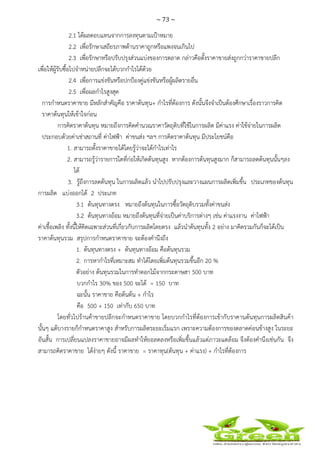 ~ 73 ~
 
 
2.1 ได้ผลตอบแทนจากการลงทุนตามเป้าหมาย
2.2 เพื่อรักษาเสถียรภาพด้านราคาถูกหรือแพงจนเกินไป
2.3 เพื่อรักษาหรือปรับปรุงส่วนแบ่งของการตลาด กล่าวคือตั้งราคาขายส่งถูกกว่าราคาขายปลีก
เพื่อให้ผู้รับซื้อไปจําหน่ายปลีกจะได้บวกกําไรได้ด้วย
2.4 เพื่อการแข่งขันหรือปกป้องคู่แข่งขันหรือผู้ผลิตรายอื่น
2.5 เพื่อผลกําไรสูงสุด
การกําหนดราคาขาย มีหลักสําคัญคือ ราคาต้นทุน+ กําไรที่ต้องการ ดังนั้นจึงจําเป็นต้องศึกษาเรื่องราวการคิด
ราคาต้นทุนให้เข้าใจก่อน
การคิดราคาต้นทุน หมายถึงการคิดคํานวณราคาวัตถุดิบที่ใช้ในการผลิต มีค่าแรง ค่าใช้จ่ายในการผลิต
ประกอบด้วยค่าเช่าสถานที่ ค่าไฟฟ้า ค่าขนส่ง ฯลฯ การคิดราคาต้นทุน มีประโยชน์คือ
1. สามารถตั้งราคาขายได้โดยรู้ว่าจะได้กําไรเท่าไร
2. สามารถรู้ว่ารายการใดที่ก่อให้เกิดต้นทุนสูง หากต้องการต้นทุนสูงมาก ก็สามารถลดต้นทุนนั้นๆลง
ได้
3. รู้ถึงการลดต้นทุน ในการผลิตแล้ว นําไปปรับปรุงและวางแผนการผลิตเพิ่มขึ้น ประเภทของต้นทุน
การผลิต แบ่งออกได้ 2 ประเภท
3.1 ต้นทุนทางตรง หมายถึงต้นทุนในการซื้อวัตถุดิบรวมทั้งค่าขนส่ง
3.2 ต้นทุนทางอ้อม หมายถึงต้นทุนที่จ่ายเป็นค่าบริการต่างๆ เช่น ค่าแรงงาน ค่าไฟฟ้า
ค่าเชื้อเพลิง ทั้งนี้ให้คิดเฉพาะส่วนที่เกี่ยวกับการผลิตโดยตรง แล้วนําต้นทุนทั้ง 2 อย่าง มาคิดรวมกันก็จะได้เป็น
ราคาต้นทุนรวม สรุปการกําหนดราคาขาย จะต้องคํานึงถึง
1. ต้นทุนทางตรง + ต้นทุนทางอ้อม คือต้นทุนรวม
2. การหากําไรที่เหมาะสม ทําได้โดยเพิ่มต้นทุนรวมขึ้นอีก 20 %
ตัวอย่าง ต้นทุนรวมในการทําดอกไม้จากกระดาษสา 500 บาท
บวกกําไร 30% ของ 500 จะได้ = 150 บาท
ฉะนั้น ราคาขาย คือต้นต้น + กําไร
คือ 500 + 150 เท่ากับ 650 บาท
โดยทั่วไปร้านค้าขายปลีกจะกําหนดราคาขาย โดยบวกกําไรที่ต้องการเข้ากับราคานต้นทุนการผลิตสินค้า
นั้นๆ แต้บางรายก็กําหนดราคาสูง สําหรับการผลิตระยะเริ่มแรก เพราะความต้องการของตลาดค่อนข้างสูง ในระยะ
อันสั้น การเปลี่ยนแปลงราคาขายอาจมีผลทําให้ยอลดลงหรือเพิ่มขึ้นแล้วแต่ภาวะแดล้อม จึงต้องคํานึงเช่นกัน จึง
สามารถคิดราคาขาย ได้ง่ายๆ ดังนี้ ราคาขาย = ราคาทุน(ต้นทุน + ค่าแรง) + กําไรที่ต้องการ
 