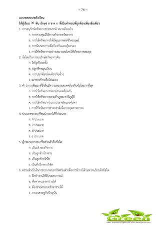 ~ 74 ~
 
 
แบบทดสอบหลังเรียน
ให้ผู้เรียน ทับ อักษร ก ข ค ง ที่เป็นคําตอบที่ถูกต้องเพียงข้อเดียว
1. การอนุรักษ์ทรัพยากรธรรมชาติ หมายถึงอะไร
ก. การควบคุมมิให้การทําลายทรัพยากร
ข. การใช้ทรัพยากรให้มีคุณภาพต่อชีวิตมนุษย์
ค. การมีมาตรการเพื่อป้องกันและคุ้มครอง
ง. การใช้ทรัพยากรอย่างเหมาะสมโดยให้เกิดสภาพสมดุล
2. ข้อใดเป็นการอนุรักษ์ทรัพยากรดิน
ก. ใส่ปุ๋ยปีละครั้ง
ข. ปลูกพืชหมุนเวียน
ค. การปลูกพืชชนิดเดียวกันซ้ําๆ
ง. เผาฟางข้าวเพื่อไล่แมลง
3. คําว่าการพัฒนาที่ยั่งยืนมีความหมายสอดคล้องกับข้อใดมากที่สุด
ก. การใช้ทรัพยากรหลายชนิดพร้อมกัน
ข. การใช้ทรัพยากรตามที่กฎหมายบัญญัติ
ค. การใช้ทรัพยากรแบบประหยัดและคุ้มค่า
ง. การใช้ทรัพยากรธรรมชาติเพื่อการอุตสาหกรรม
4. ประเภทของอาชีพแบ่งออกได้กี่ประเภท
ก. 4 ประเภท
ข. 2 ประเภท
ค. 8 ประเภท
ง. 6 ประเภท
5. ผู้ประกอบการอาชีพส่วนตัวคือข้อใด
ก. เป็นเจ้าของกิจการ
ข. เป็นลูกจ้างโรงงาน
ค. เป็นลูกค้าบริษัท
ง. เป็นที่ปรึกษาบริษัท
6. ความจําเป็นในการประกอบอาชีพส่วนตัวเพื่อการมีรายได้ระหว่างเรียนคือข้อใด
ก. ฝึกทํางานให้มีประสบการณ์
ข. พึ่งพาตนเองหารายได้
ค. ต้องช่วยครอบครัวหารายได้
ง. ภาวะเศรษฐกิจปัจจุบัน
 