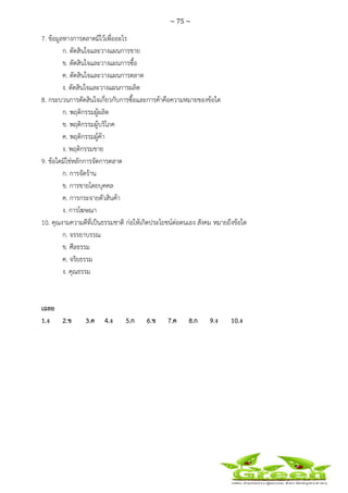 ~ 75 ~
 
 
7. ข้อมูลทางการตลาดมีไว้เพื่ออะไร
ก. ตัดสินใจและวางแผนการขาย
ข. ตัดสินใจและวางแผนการซื้อ
ค. ตัดสินใจและวางแผนการตลาด
ง. ตัดสินใจและวางแผนการผลิต
8. กระบวนการตัดสินใจเกี่ยวกับการซื้อและการค้าคือความหมายของข้อใด
ก. พฤติกรรมผู้ผลิต
ข. พฤติกรรมผู้บริโภค
ค. พฤติกรรมผู้ค้า
ง. พฤติกรรมขาย
9. ข้อใดมิใช่หลักการจัดการตลาด
ก. การจัดร้าน
ข. การขายโดยบุคคล
ค. การกระจายตัวสินค้า
ง. การโฆษณา
10. คุณงามความดีที่เป็นธรรมชาติ ก่อให้เกิดประโยชน์ต่อตนเอง สังคม หมายถึงข้อใด
ก. จรรยาบรรณ
ข. ศีลธรรม
ค. จริยธรรม
ง. คุณธรรม
เฉลย
1.ง 2.ข 3.ค 4.ง 5.ก 6.ข 7.ค 8.ก 9.ง 10.ง
 